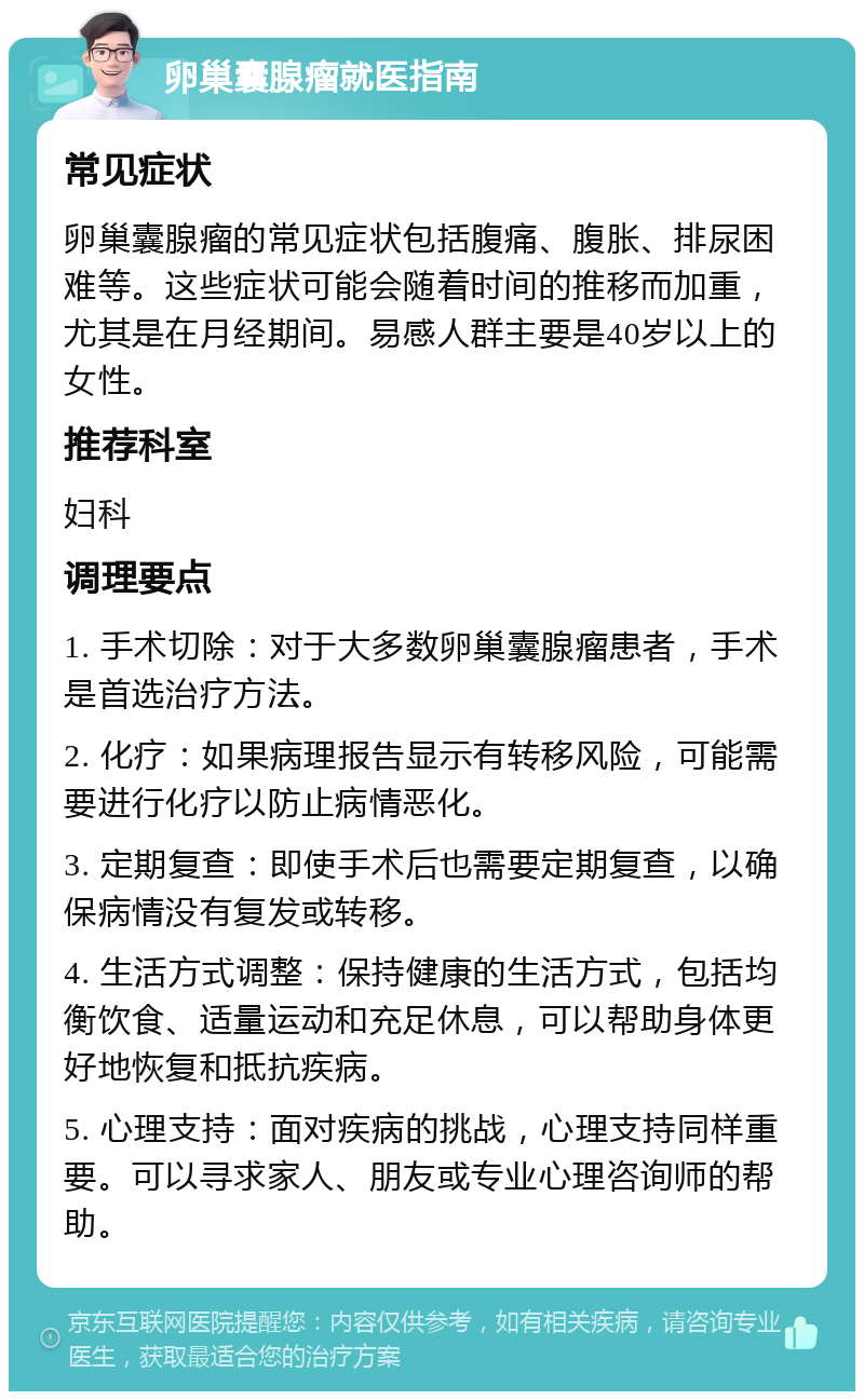 卵巢囊腺瘤就医指南 常见症状 卵巢囊腺瘤的常见症状包括腹痛、腹胀、排尿困难等。这些症状可能会随着时间的推移而加重，尤其是在月经期间。易感人群主要是40岁以上的女性。 推荐科室 妇科 调理要点 1. 手术切除：对于大多数卵巢囊腺瘤患者，手术是首选治疗方法。 2. 化疗：如果病理报告显示有转移风险，可能需要进行化疗以防止病情恶化。 3. 定期复查：即使手术后也需要定期复查，以确保病情没有复发或转移。 4. 生活方式调整：保持健康的生活方式，包括均衡饮食、适量运动和充足休息，可以帮助身体更好地恢复和抵抗疾病。 5. 心理支持：面对疾病的挑战，心理支持同样重要。可以寻求家人、朋友或专业心理咨询师的帮助。