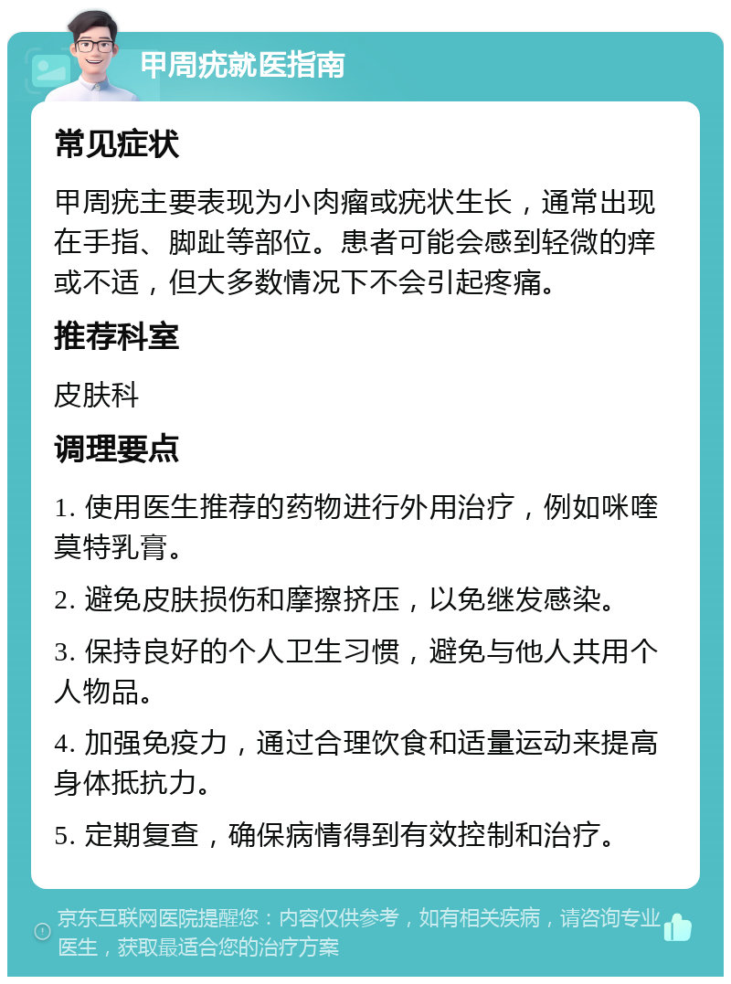 甲周疣就医指南 常见症状 甲周疣主要表现为小肉瘤或疣状生长，通常出现在手指、脚趾等部位。患者可能会感到轻微的痒或不适，但大多数情况下不会引起疼痛。 推荐科室 皮肤科 调理要点 1. 使用医生推荐的药物进行外用治疗，例如咪喹莫特乳膏。 2. 避免皮肤损伤和摩擦挤压，以免继发感染。 3. 保持良好的个人卫生习惯，避免与他人共用个人物品。 4. 加强免疫力，通过合理饮食和适量运动来提高身体抵抗力。 5. 定期复查，确保病情得到有效控制和治疗。