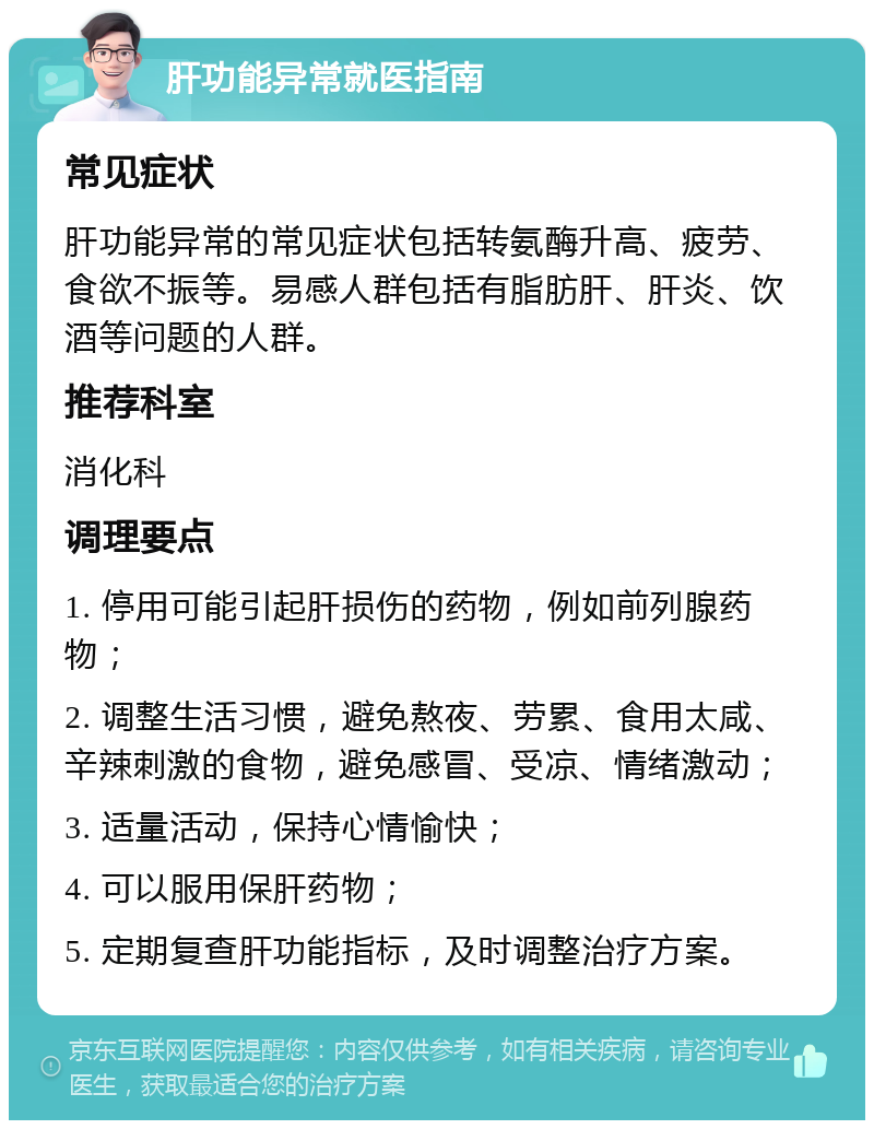 肝功能异常就医指南 常见症状 肝功能异常的常见症状包括转氨酶升高、疲劳、食欲不振等。易感人群包括有脂肪肝、肝炎、饮酒等问题的人群。 推荐科室 消化科 调理要点 1. 停用可能引起肝损伤的药物，例如前列腺药物； 2. 调整生活习惯，避免熬夜、劳累、食用太咸、辛辣刺激的食物，避免感冒、受凉、情绪激动； 3. 适量活动，保持心情愉快； 4. 可以服用保肝药物； 5. 定期复查肝功能指标，及时调整治疗方案。