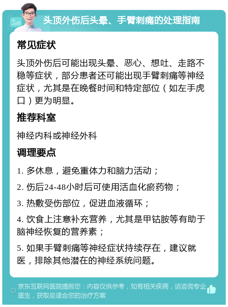 头顶外伤后头晕、手臂刺痛的处理指南 常见症状 头顶外伤后可能出现头晕、恶心、想吐、走路不稳等症状，部分患者还可能出现手臂刺痛等神经症状，尤其是在晚餐时间和特定部位（如左手虎口）更为明显。 推荐科室 神经内科或神经外科 调理要点 1. 多休息，避免重体力和脑力活动； 2. 伤后24-48小时后可使用活血化瘀药物； 3. 热敷受伤部位，促进血液循环； 4. 饮食上注意补充营养，尤其是甲钴胺等有助于脑神经恢复的营养素； 5. 如果手臂刺痛等神经症状持续存在，建议就医，排除其他潜在的神经系统问题。