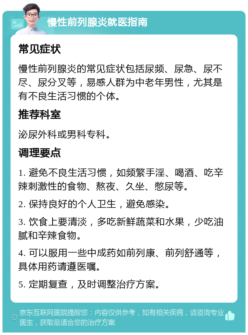 慢性前列腺炎就医指南 常见症状 慢性前列腺炎的常见症状包括尿频、尿急、尿不尽、尿分叉等，易感人群为中老年男性，尤其是有不良生活习惯的个体。 推荐科室 泌尿外科或男科专科。 调理要点 1. 避免不良生活习惯，如频繁手淫、喝酒、吃辛辣刺激性的食物、熬夜、久坐、憋尿等。 2. 保持良好的个人卫生，避免感染。 3. 饮食上要清淡，多吃新鲜蔬菜和水果，少吃油腻和辛辣食物。 4. 可以服用一些中成药如前列康、前列舒通等，具体用药请遵医嘱。 5. 定期复查，及时调整治疗方案。