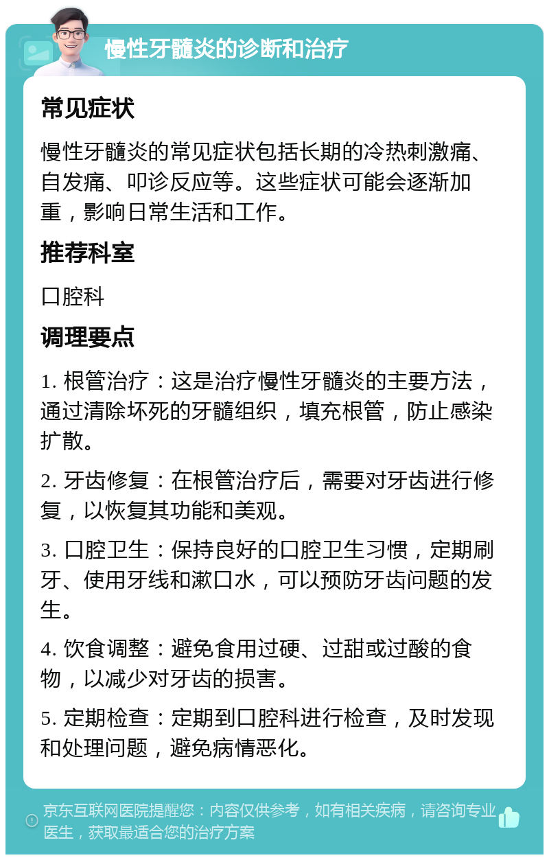 慢性牙髓炎的诊断和治疗 常见症状 慢性牙髓炎的常见症状包括长期的冷热刺激痛、自发痛、叩诊反应等。这些症状可能会逐渐加重，影响日常生活和工作。 推荐科室 口腔科 调理要点 1. 根管治疗：这是治疗慢性牙髓炎的主要方法，通过清除坏死的牙髓组织，填充根管，防止感染扩散。 2. 牙齿修复：在根管治疗后，需要对牙齿进行修复，以恢复其功能和美观。 3. 口腔卫生：保持良好的口腔卫生习惯，定期刷牙、使用牙线和漱口水，可以预防牙齿问题的发生。 4. 饮食调整：避免食用过硬、过甜或过酸的食物，以减少对牙齿的损害。 5. 定期检查：定期到口腔科进行检查，及时发现和处理问题，避免病情恶化。