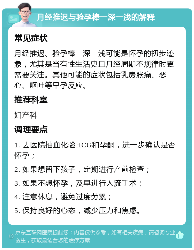 月经推迟与验孕棒一深一浅的解释 常见症状 月经推迟、验孕棒一深一浅可能是怀孕的初步迹象，尤其是当有性生活史且月经周期不规律时更需要关注。其他可能的症状包括乳房胀痛、恶心、呕吐等早孕反应。 推荐科室 妇产科 调理要点 1. 去医院抽血化验HCG和孕酮，进一步确认是否怀孕； 2. 如果想留下孩子，定期进行产前检查； 3. 如果不想怀孕，及早进行人流手术； 4. 注意休息，避免过度劳累； 5. 保持良好的心态，减少压力和焦虑。