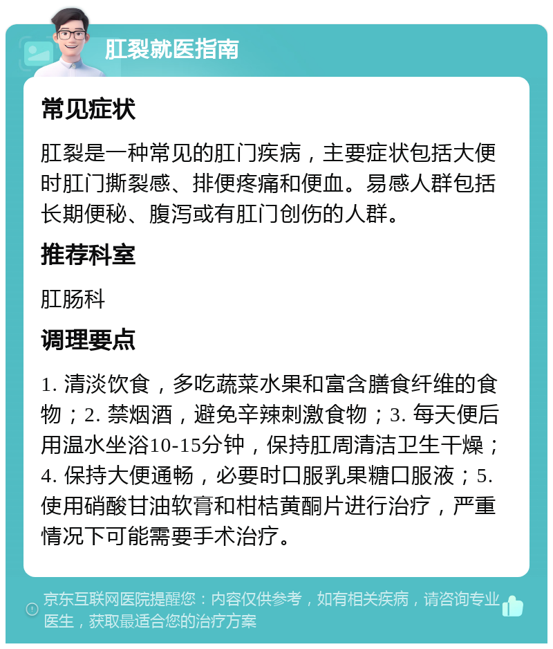 肛裂就医指南 常见症状 肛裂是一种常见的肛门疾病，主要症状包括大便时肛门撕裂感、排便疼痛和便血。易感人群包括长期便秘、腹泻或有肛门创伤的人群。 推荐科室 肛肠科 调理要点 1. 清淡饮食，多吃蔬菜水果和富含膳食纤维的食物；2. 禁烟酒，避免辛辣刺激食物；3. 每天便后用温水坐浴10-15分钟，保持肛周清洁卫生干燥；4. 保持大便通畅，必要时口服乳果糖口服液；5. 使用硝酸甘油软膏和柑桔黄酮片进行治疗，严重情况下可能需要手术治疗。