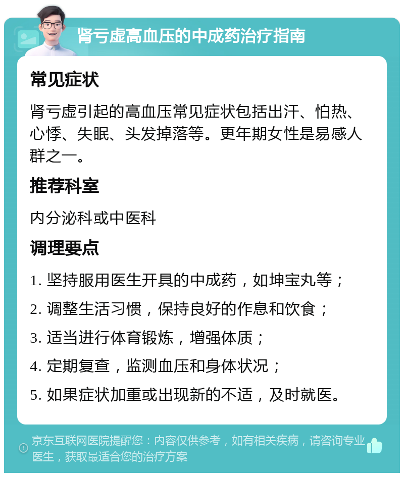 肾亏虚高血压的中成药治疗指南 常见症状 肾亏虚引起的高血压常见症状包括出汗、怕热、心悸、失眠、头发掉落等。更年期女性是易感人群之一。 推荐科室 内分泌科或中医科 调理要点 1. 坚持服用医生开具的中成药，如坤宝丸等； 2. 调整生活习惯，保持良好的作息和饮食； 3. 适当进行体育锻炼，增强体质； 4. 定期复查，监测血压和身体状况； 5. 如果症状加重或出现新的不适，及时就医。