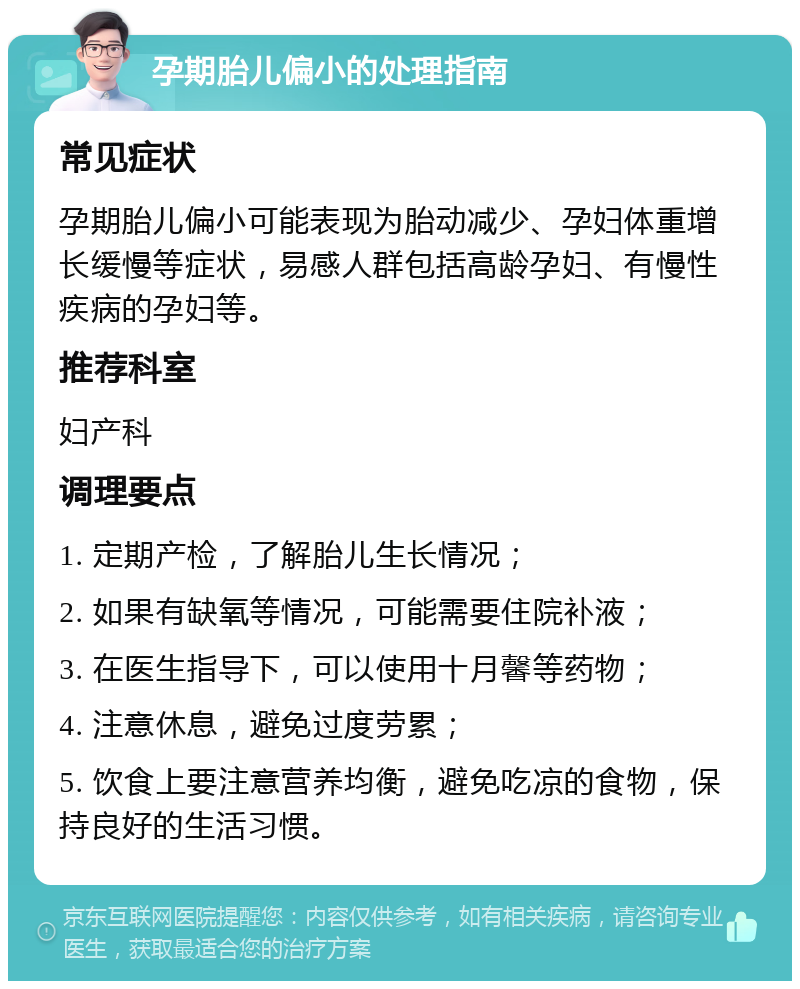 孕期胎儿偏小的处理指南 常见症状 孕期胎儿偏小可能表现为胎动减少、孕妇体重增长缓慢等症状，易感人群包括高龄孕妇、有慢性疾病的孕妇等。 推荐科室 妇产科 调理要点 1. 定期产检，了解胎儿生长情况； 2. 如果有缺氧等情况，可能需要住院补液； 3. 在医生指导下，可以使用十月馨等药物； 4. 注意休息，避免过度劳累； 5. 饮食上要注意营养均衡，避免吃凉的食物，保持良好的生活习惯。