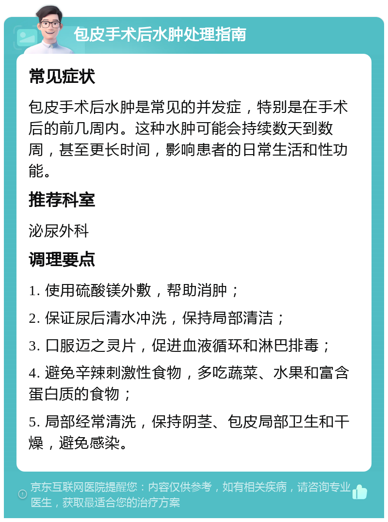 包皮手术后水肿处理指南 常见症状 包皮手术后水肿是常见的并发症，特别是在手术后的前几周内。这种水肿可能会持续数天到数周，甚至更长时间，影响患者的日常生活和性功能。 推荐科室 泌尿外科 调理要点 1. 使用硫酸镁外敷，帮助消肿； 2. 保证尿后清水冲洗，保持局部清洁； 3. 口服迈之灵片，促进血液循环和淋巴排毒； 4. 避免辛辣刺激性食物，多吃蔬菜、水果和富含蛋白质的食物； 5. 局部经常清洗，保持阴茎、包皮局部卫生和干燥，避免感染。