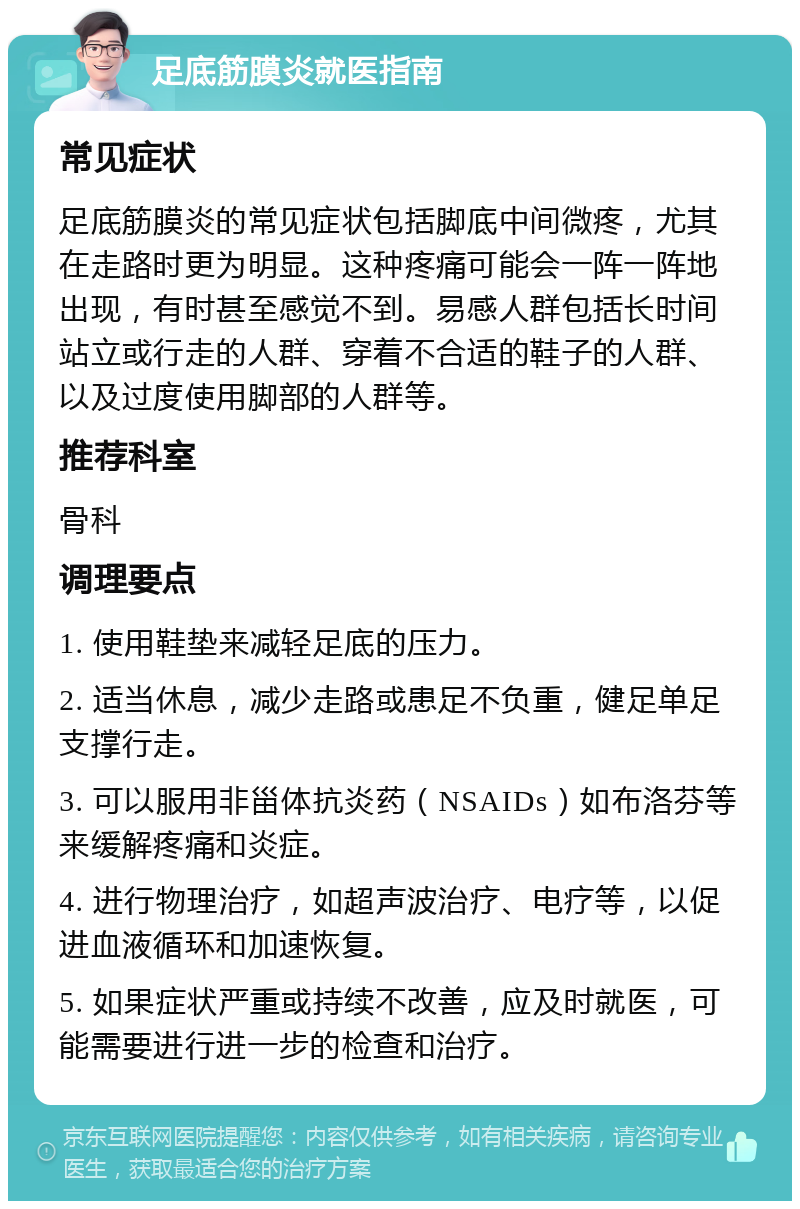 足底筋膜炎就医指南 常见症状 足底筋膜炎的常见症状包括脚底中间微疼，尤其在走路时更为明显。这种疼痛可能会一阵一阵地出现，有时甚至感觉不到。易感人群包括长时间站立或行走的人群、穿着不合适的鞋子的人群、以及过度使用脚部的人群等。 推荐科室 骨科 调理要点 1. 使用鞋垫来减轻足底的压力。 2. 适当休息，减少走路或患足不负重，健足单足支撑行走。 3. 可以服用非甾体抗炎药（NSAIDs）如布洛芬等来缓解疼痛和炎症。 4. 进行物理治疗，如超声波治疗、电疗等，以促进血液循环和加速恢复。 5. 如果症状严重或持续不改善，应及时就医，可能需要进行进一步的检查和治疗。