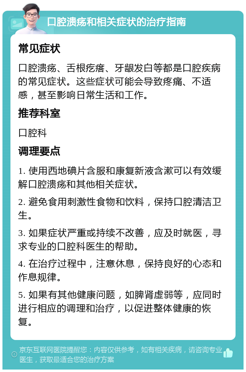 口腔溃疡和相关症状的治疗指南 常见症状 口腔溃疡、舌根疙瘩、牙龈发白等都是口腔疾病的常见症状。这些症状可能会导致疼痛、不适感，甚至影响日常生活和工作。 推荐科室 口腔科 调理要点 1. 使用西地碘片含服和康复新液含漱可以有效缓解口腔溃疡和其他相关症状。 2. 避免食用刺激性食物和饮料，保持口腔清洁卫生。 3. 如果症状严重或持续不改善，应及时就医，寻求专业的口腔科医生的帮助。 4. 在治疗过程中，注意休息，保持良好的心态和作息规律。 5. 如果有其他健康问题，如脾肾虚弱等，应同时进行相应的调理和治疗，以促进整体健康的恢复。