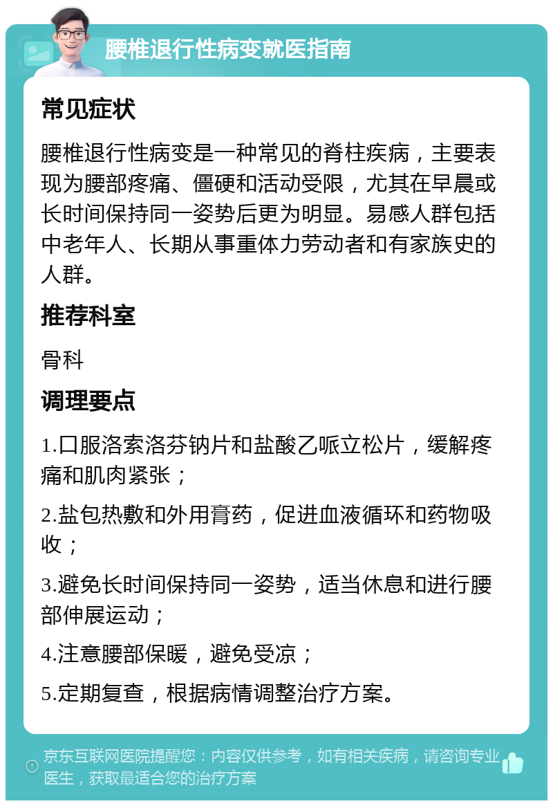 腰椎退行性病变就医指南 常见症状 腰椎退行性病变是一种常见的脊柱疾病，主要表现为腰部疼痛、僵硬和活动受限，尤其在早晨或长时间保持同一姿势后更为明显。易感人群包括中老年人、长期从事重体力劳动者和有家族史的人群。 推荐科室 骨科 调理要点 1.口服洛索洛芬钠片和盐酸乙哌立松片，缓解疼痛和肌肉紧张； 2.盐包热敷和外用膏药，促进血液循环和药物吸收； 3.避免长时间保持同一姿势，适当休息和进行腰部伸展运动； 4.注意腰部保暖，避免受凉； 5.定期复查，根据病情调整治疗方案。