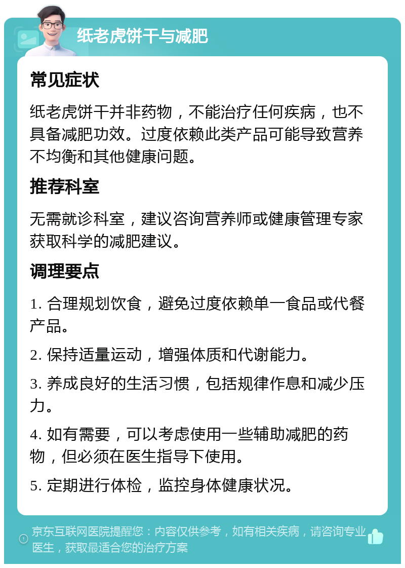 纸老虎饼干与减肥 常见症状 纸老虎饼干并非药物，不能治疗任何疾病，也不具备减肥功效。过度依赖此类产品可能导致营养不均衡和其他健康问题。 推荐科室 无需就诊科室，建议咨询营养师或健康管理专家获取科学的减肥建议。 调理要点 1. 合理规划饮食，避免过度依赖单一食品或代餐产品。 2. 保持适量运动，增强体质和代谢能力。 3. 养成良好的生活习惯，包括规律作息和减少压力。 4. 如有需要，可以考虑使用一些辅助减肥的药物，但必须在医生指导下使用。 5. 定期进行体检，监控身体健康状况。