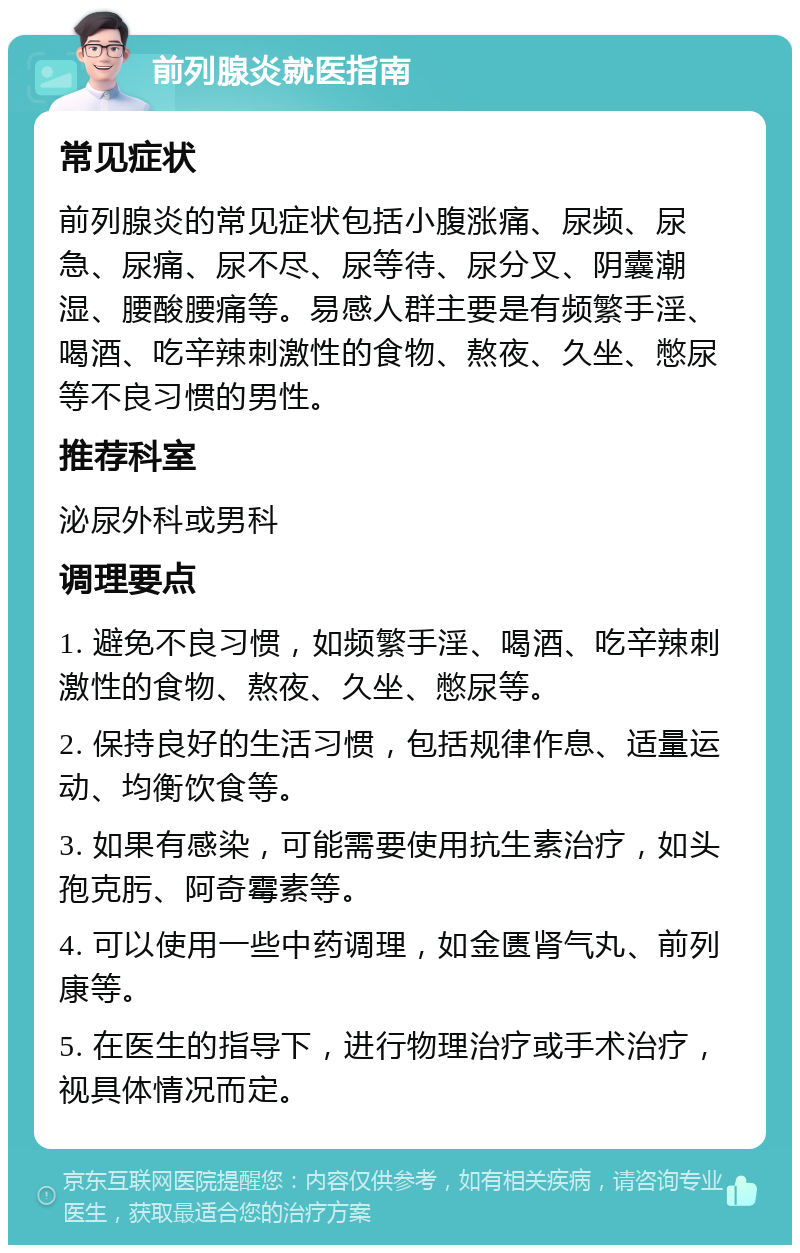 前列腺炎就医指南 常见症状 前列腺炎的常见症状包括小腹涨痛、尿频、尿急、尿痛、尿不尽、尿等待、尿分叉、阴囊潮湿、腰酸腰痛等。易感人群主要是有频繁手淫、喝酒、吃辛辣刺激性的食物、熬夜、久坐、憋尿等不良习惯的男性。 推荐科室 泌尿外科或男科 调理要点 1. 避免不良习惯，如频繁手淫、喝酒、吃辛辣刺激性的食物、熬夜、久坐、憋尿等。 2. 保持良好的生活习惯，包括规律作息、适量运动、均衡饮食等。 3. 如果有感染，可能需要使用抗生素治疗，如头孢克肟、阿奇霉素等。 4. 可以使用一些中药调理，如金匮肾气丸、前列康等。 5. 在医生的指导下，进行物理治疗或手术治疗，视具体情况而定。