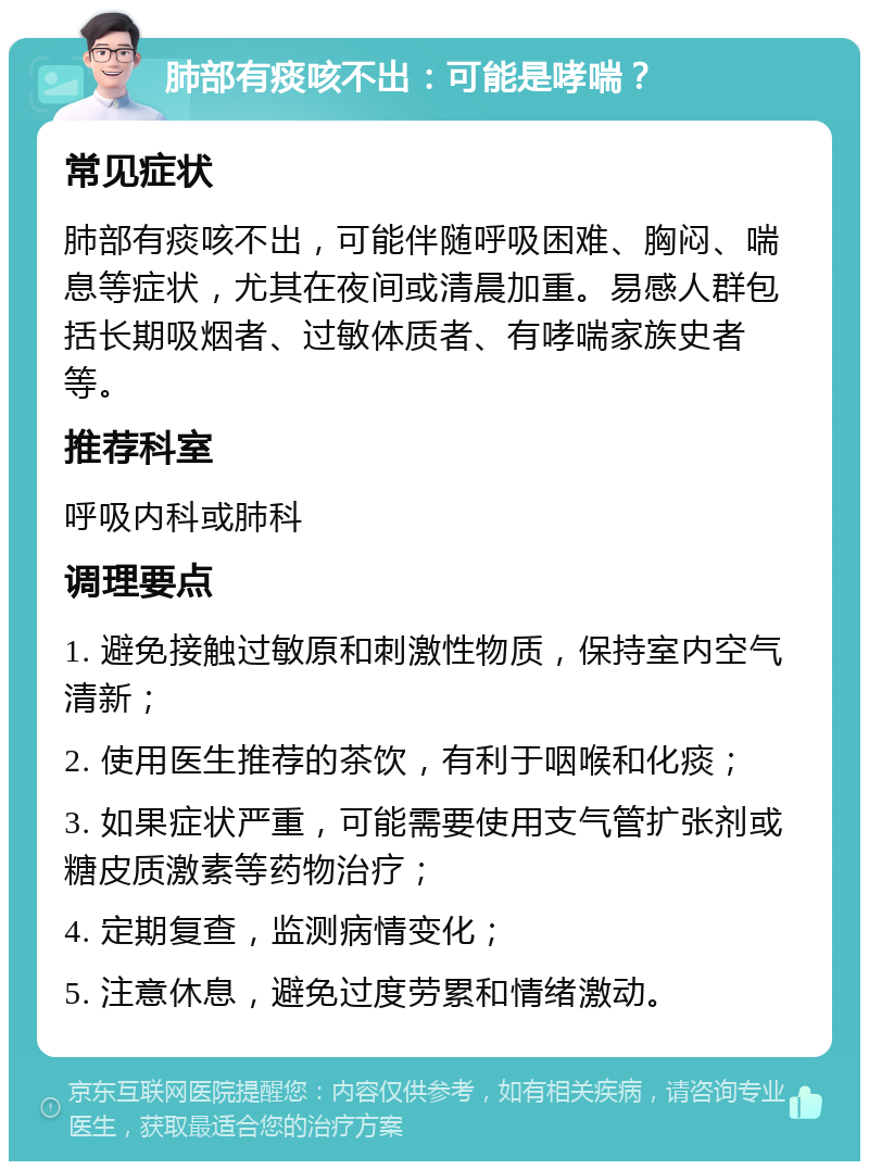 肺部有痰咳不出：可能是哮喘？ 常见症状 肺部有痰咳不出，可能伴随呼吸困难、胸闷、喘息等症状，尤其在夜间或清晨加重。易感人群包括长期吸烟者、过敏体质者、有哮喘家族史者等。 推荐科室 呼吸内科或肺科 调理要点 1. 避免接触过敏原和刺激性物质，保持室内空气清新； 2. 使用医生推荐的茶饮，有利于咽喉和化痰； 3. 如果症状严重，可能需要使用支气管扩张剂或糖皮质激素等药物治疗； 4. 定期复查，监测病情变化； 5. 注意休息，避免过度劳累和情绪激动。