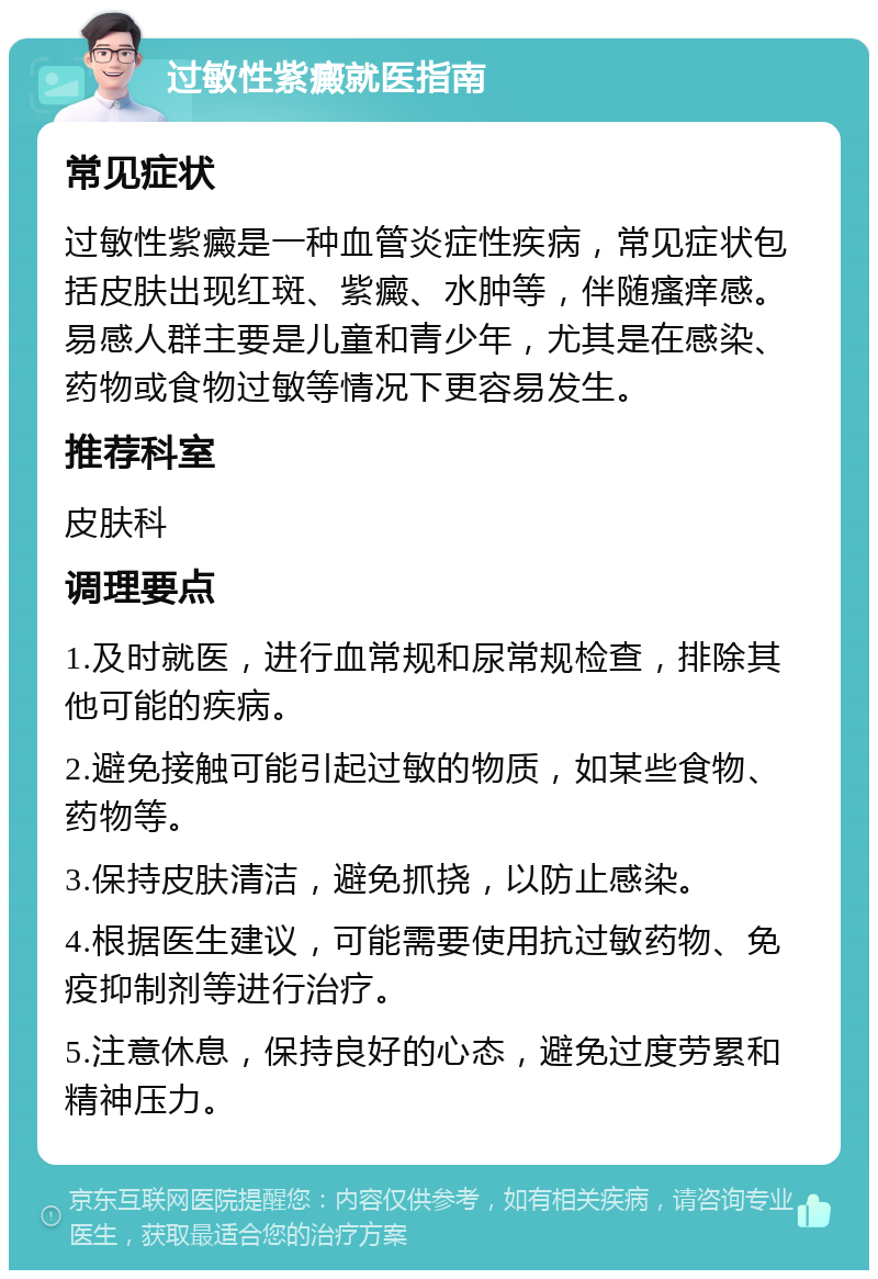 过敏性紫癜就医指南 常见症状 过敏性紫癜是一种血管炎症性疾病，常见症状包括皮肤出现红斑、紫癜、水肿等，伴随瘙痒感。易感人群主要是儿童和青少年，尤其是在感染、药物或食物过敏等情况下更容易发生。 推荐科室 皮肤科 调理要点 1.及时就医，进行血常规和尿常规检查，排除其他可能的疾病。 2.避免接触可能引起过敏的物质，如某些食物、药物等。 3.保持皮肤清洁，避免抓挠，以防止感染。 4.根据医生建议，可能需要使用抗过敏药物、免疫抑制剂等进行治疗。 5.注意休息，保持良好的心态，避免过度劳累和精神压力。