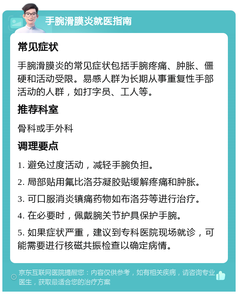 手腕滑膜炎就医指南 常见症状 手腕滑膜炎的常见症状包括手腕疼痛、肿胀、僵硬和活动受限。易感人群为长期从事重复性手部活动的人群，如打字员、工人等。 推荐科室 骨科或手外科 调理要点 1. 避免过度活动，减轻手腕负担。 2. 局部贴用氟比洛芬凝胶贴缓解疼痛和肿胀。 3. 可口服消炎镇痛药物如布洛芬等进行治疗。 4. 在必要时，佩戴腕关节护具保护手腕。 5. 如果症状严重，建议到专科医院现场就诊，可能需要进行核磁共振检查以确定病情。