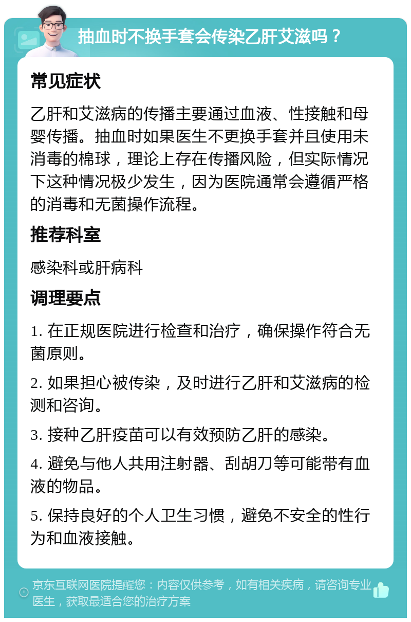 抽血时不换手套会传染乙肝艾滋吗？ 常见症状 乙肝和艾滋病的传播主要通过血液、性接触和母婴传播。抽血时如果医生不更换手套并且使用未消毒的棉球，理论上存在传播风险，但实际情况下这种情况极少发生，因为医院通常会遵循严格的消毒和无菌操作流程。 推荐科室 感染科或肝病科 调理要点 1. 在正规医院进行检查和治疗，确保操作符合无菌原则。 2. 如果担心被传染，及时进行乙肝和艾滋病的检测和咨询。 3. 接种乙肝疫苗可以有效预防乙肝的感染。 4. 避免与他人共用注射器、刮胡刀等可能带有血液的物品。 5. 保持良好的个人卫生习惯，避免不安全的性行为和血液接触。