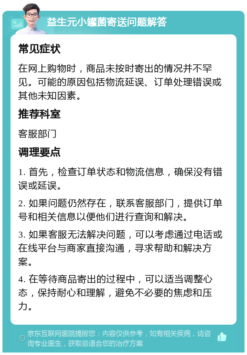 益生元小罐菌寄送问题解答 常见症状 在网上购物时，商品未按时寄出的情况并不罕见。可能的原因包括物流延误、订单处理错误或其他未知因素。 推荐科室 客服部门 调理要点 1. 首先，检查订单状态和物流信息，确保没有错误或延误。 2. 如果问题仍然存在，联系客服部门，提供订单号和相关信息以便他们进行查询和解决。 3. 如果客服无法解决问题，可以考虑通过电话或在线平台与商家直接沟通，寻求帮助和解决方案。 4. 在等待商品寄出的过程中，可以适当调整心态，保持耐心和理解，避免不必要的焦虑和压力。