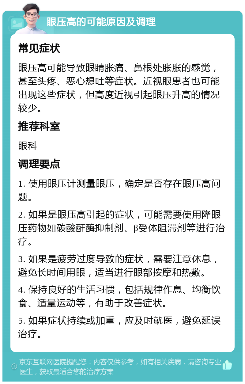 眼压高的可能原因及调理 常见症状 眼压高可能导致眼睛胀痛、鼻根处胀胀的感觉，甚至头疼、恶心想吐等症状。近视眼患者也可能出现这些症状，但高度近视引起眼压升高的情况较少。 推荐科室 眼科 调理要点 1. 使用眼压计测量眼压，确定是否存在眼压高问题。 2. 如果是眼压高引起的症状，可能需要使用降眼压药物如碳酸酐酶抑制剂、β受体阻滞剂等进行治疗。 3. 如果是疲劳过度导致的症状，需要注意休息，避免长时间用眼，适当进行眼部按摩和热敷。 4. 保持良好的生活习惯，包括规律作息、均衡饮食、适量运动等，有助于改善症状。 5. 如果症状持续或加重，应及时就医，避免延误治疗。