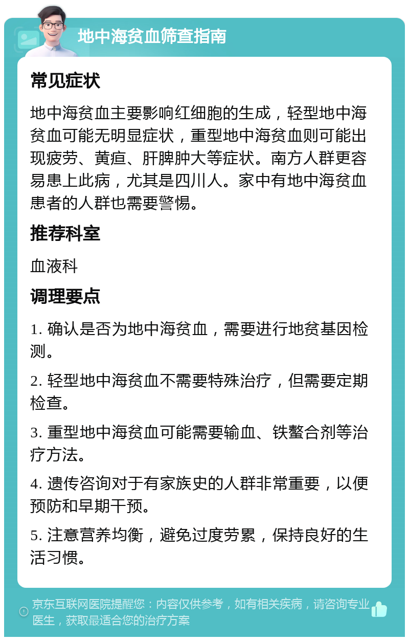 地中海贫血筛查指南 常见症状 地中海贫血主要影响红细胞的生成，轻型地中海贫血可能无明显症状，重型地中海贫血则可能出现疲劳、黄疸、肝脾肿大等症状。南方人群更容易患上此病，尤其是四川人。家中有地中海贫血患者的人群也需要警惕。 推荐科室 血液科 调理要点 1. 确认是否为地中海贫血，需要进行地贫基因检测。 2. 轻型地中海贫血不需要特殊治疗，但需要定期检查。 3. 重型地中海贫血可能需要输血、铁螯合剂等治疗方法。 4. 遗传咨询对于有家族史的人群非常重要，以便预防和早期干预。 5. 注意营养均衡，避免过度劳累，保持良好的生活习惯。