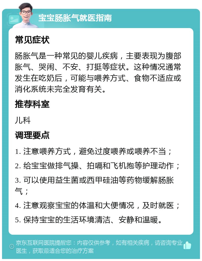 宝宝肠胀气就医指南 常见症状 肠胀气是一种常见的婴儿疾病，主要表现为腹部胀气、哭闹、不安、打挺等症状。这种情况通常发生在吃奶后，可能与喂养方式、食物不适应或消化系统未完全发育有关。 推荐科室 儿科 调理要点 1. 注意喂养方式，避免过度喂养或喂养不当； 2. 给宝宝做排气操、拍嗝和飞机抱等护理动作； 3. 可以使用益生菌或西甲硅油等药物缓解肠胀气； 4. 注意观察宝宝的体温和大便情况，及时就医； 5. 保持宝宝的生活环境清洁、安静和温暖。