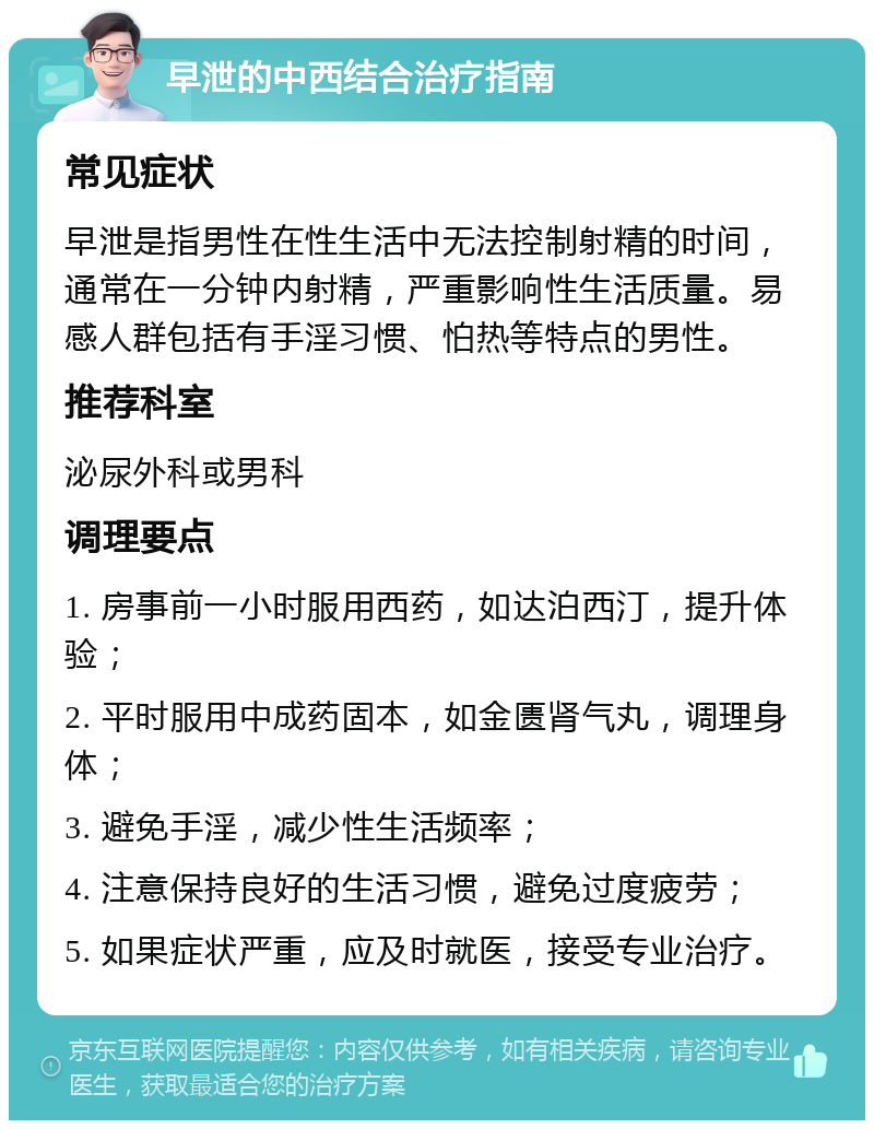 早泄的中西结合治疗指南 常见症状 早泄是指男性在性生活中无法控制射精的时间，通常在一分钟内射精，严重影响性生活质量。易感人群包括有手淫习惯、怕热等特点的男性。 推荐科室 泌尿外科或男科 调理要点 1. 房事前一小时服用西药，如达泊西汀，提升体验； 2. 平时服用中成药固本，如金匮肾气丸，调理身体； 3. 避免手淫，减少性生活频率； 4. 注意保持良好的生活习惯，避免过度疲劳； 5. 如果症状严重，应及时就医，接受专业治疗。