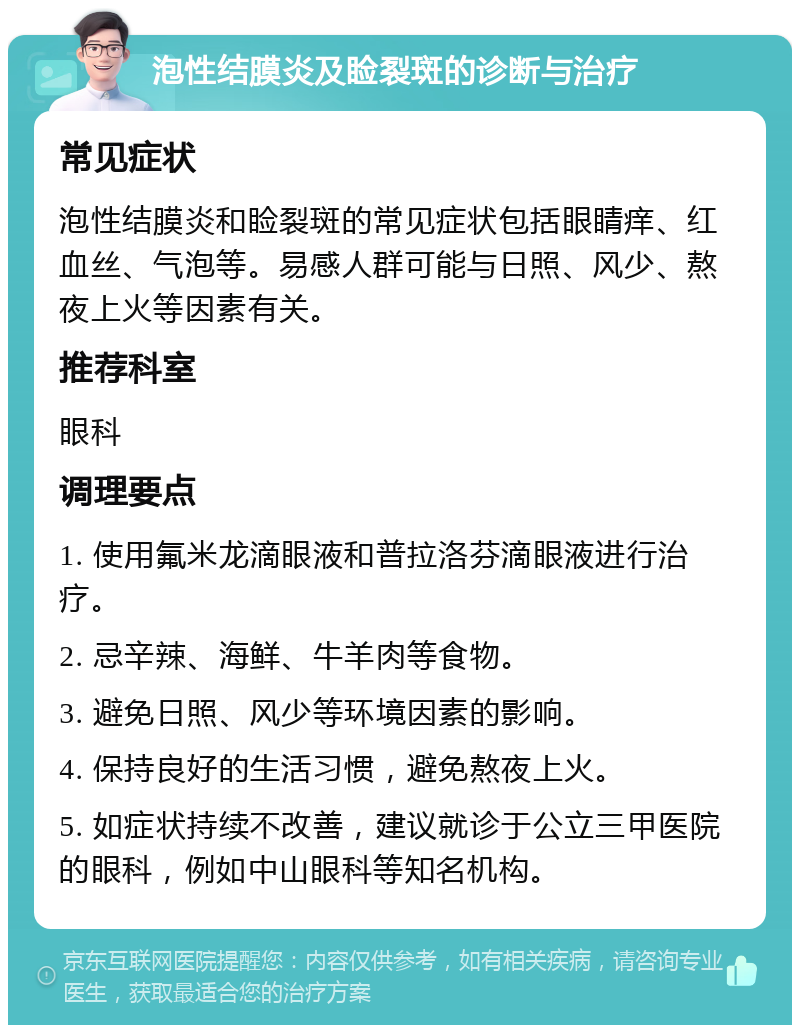 泡性结膜炎及睑裂斑的诊断与治疗 常见症状 泡性结膜炎和睑裂斑的常见症状包括眼睛痒、红血丝、气泡等。易感人群可能与日照、风少、熬夜上火等因素有关。 推荐科室 眼科 调理要点 1. 使用氟米龙滴眼液和普拉洛芬滴眼液进行治疗。 2. 忌辛辣、海鲜、牛羊肉等食物。 3. 避免日照、风少等环境因素的影响。 4. 保持良好的生活习惯，避免熬夜上火。 5. 如症状持续不改善，建议就诊于公立三甲医院的眼科，例如中山眼科等知名机构。