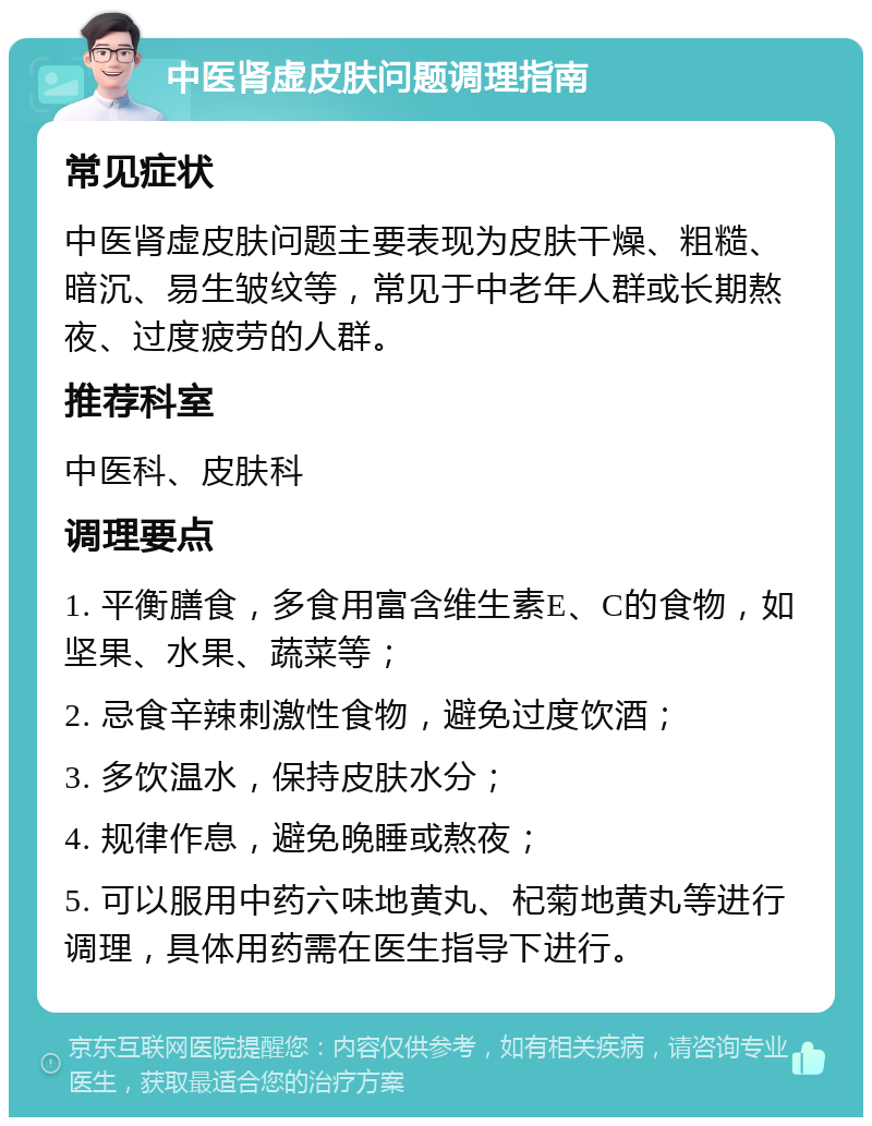 中医肾虚皮肤问题调理指南 常见症状 中医肾虚皮肤问题主要表现为皮肤干燥、粗糙、暗沉、易生皱纹等，常见于中老年人群或长期熬夜、过度疲劳的人群。 推荐科室 中医科、皮肤科 调理要点 1. 平衡膳食，多食用富含维生素E、C的食物，如坚果、水果、蔬菜等； 2. 忌食辛辣刺激性食物，避免过度饮酒； 3. 多饮温水，保持皮肤水分； 4. 规律作息，避免晚睡或熬夜； 5. 可以服用中药六味地黄丸、杞菊地黄丸等进行调理，具体用药需在医生指导下进行。