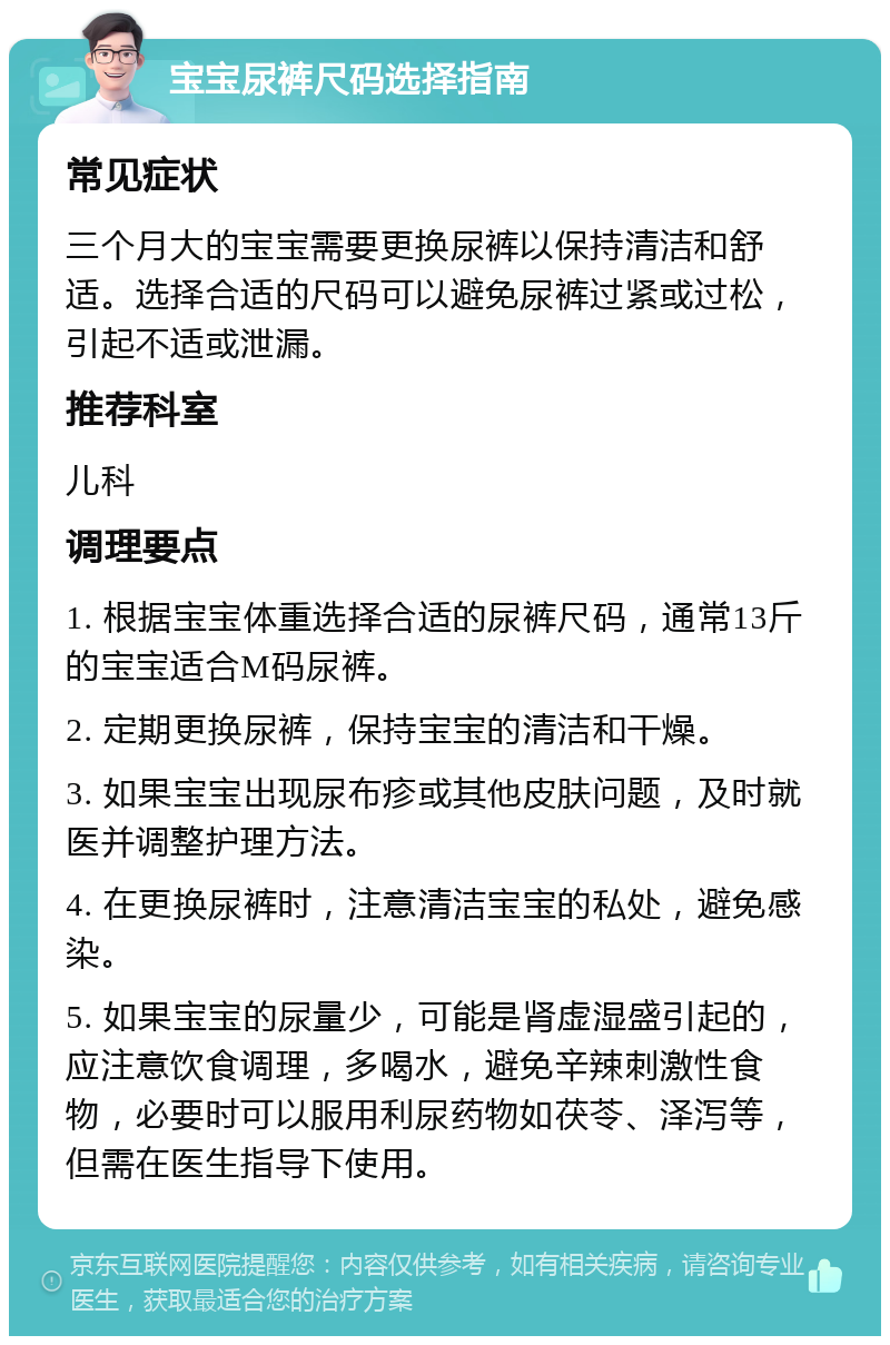 宝宝尿裤尺码选择指南 常见症状 三个月大的宝宝需要更换尿裤以保持清洁和舒适。选择合适的尺码可以避免尿裤过紧或过松，引起不适或泄漏。 推荐科室 儿科 调理要点 1. 根据宝宝体重选择合适的尿裤尺码，通常13斤的宝宝适合M码尿裤。 2. 定期更换尿裤，保持宝宝的清洁和干燥。 3. 如果宝宝出现尿布疹或其他皮肤问题，及时就医并调整护理方法。 4. 在更换尿裤时，注意清洁宝宝的私处，避免感染。 5. 如果宝宝的尿量少，可能是肾虚湿盛引起的，应注意饮食调理，多喝水，避免辛辣刺激性食物，必要时可以服用利尿药物如茯苓、泽泻等，但需在医生指导下使用。