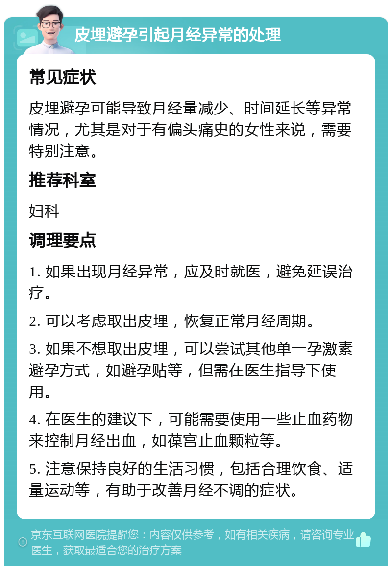 皮埋避孕引起月经异常的处理 常见症状 皮埋避孕可能导致月经量减少、时间延长等异常情况，尤其是对于有偏头痛史的女性来说，需要特别注意。 推荐科室 妇科 调理要点 1. 如果出现月经异常，应及时就医，避免延误治疗。 2. 可以考虑取出皮埋，恢复正常月经周期。 3. 如果不想取出皮埋，可以尝试其他单一孕激素避孕方式，如避孕贴等，但需在医生指导下使用。 4. 在医生的建议下，可能需要使用一些止血药物来控制月经出血，如葆宫止血颗粒等。 5. 注意保持良好的生活习惯，包括合理饮食、适量运动等，有助于改善月经不调的症状。