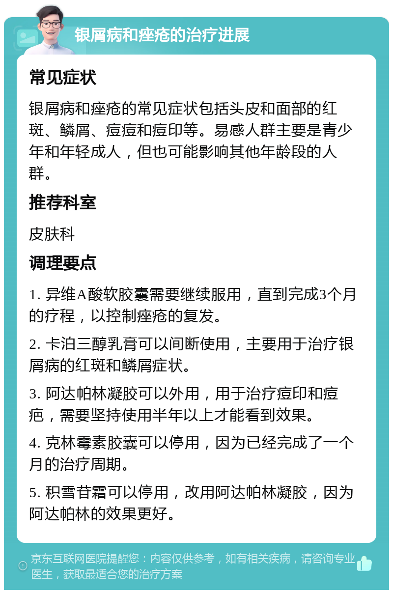 银屑病和痤疮的治疗进展 常见症状 银屑病和痤疮的常见症状包括头皮和面部的红斑、鳞屑、痘痘和痘印等。易感人群主要是青少年和年轻成人，但也可能影响其他年龄段的人群。 推荐科室 皮肤科 调理要点 1. 异维A酸软胶囊需要继续服用，直到完成3个月的疗程，以控制痤疮的复发。 2. 卡泊三醇乳膏可以间断使用，主要用于治疗银屑病的红斑和鳞屑症状。 3. 阿达帕林凝胶可以外用，用于治疗痘印和痘疤，需要坚持使用半年以上才能看到效果。 4. 克林霉素胶囊可以停用，因为已经完成了一个月的治疗周期。 5. 积雪苷霜可以停用，改用阿达帕林凝胶，因为阿达帕林的效果更好。