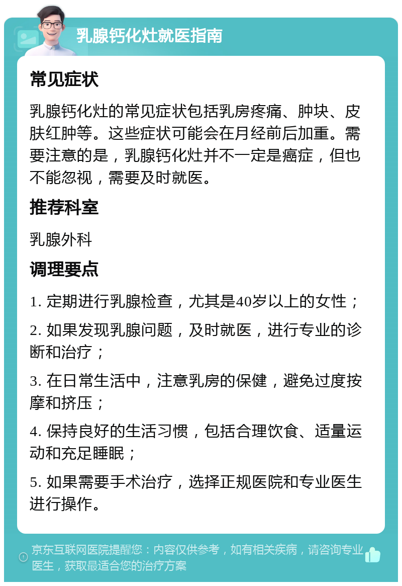 乳腺钙化灶就医指南 常见症状 乳腺钙化灶的常见症状包括乳房疼痛、肿块、皮肤红肿等。这些症状可能会在月经前后加重。需要注意的是，乳腺钙化灶并不一定是癌症，但也不能忽视，需要及时就医。 推荐科室 乳腺外科 调理要点 1. 定期进行乳腺检查，尤其是40岁以上的女性； 2. 如果发现乳腺问题，及时就医，进行专业的诊断和治疗； 3. 在日常生活中，注意乳房的保健，避免过度按摩和挤压； 4. 保持良好的生活习惯，包括合理饮食、适量运动和充足睡眠； 5. 如果需要手术治疗，选择正规医院和专业医生进行操作。