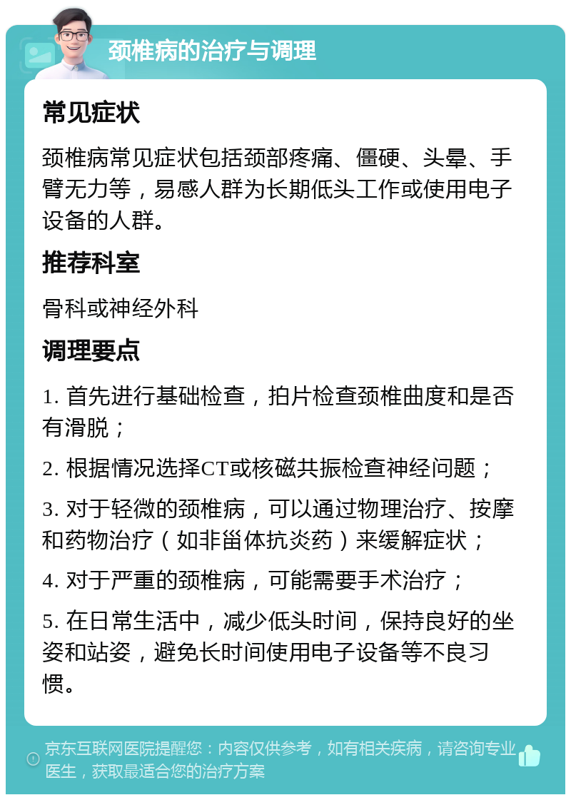 颈椎病的治疗与调理 常见症状 颈椎病常见症状包括颈部疼痛、僵硬、头晕、手臂无力等，易感人群为长期低头工作或使用电子设备的人群。 推荐科室 骨科或神经外科 调理要点 1. 首先进行基础检查，拍片检查颈椎曲度和是否有滑脱； 2. 根据情况选择CT或核磁共振检查神经问题； 3. 对于轻微的颈椎病，可以通过物理治疗、按摩和药物治疗（如非甾体抗炎药）来缓解症状； 4. 对于严重的颈椎病，可能需要手术治疗； 5. 在日常生活中，减少低头时间，保持良好的坐姿和站姿，避免长时间使用电子设备等不良习惯。