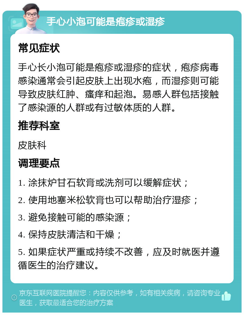 手心小泡可能是疱疹或湿疹 常见症状 手心长小泡可能是疱疹或湿疹的症状，疱疹病毒感染通常会引起皮肤上出现水疱，而湿疹则可能导致皮肤红肿、瘙痒和起泡。易感人群包括接触了感染源的人群或有过敏体质的人群。 推荐科室 皮肤科 调理要点 1. 涂抹炉甘石软膏或洗剂可以缓解症状； 2. 使用地塞米松软膏也可以帮助治疗湿疹； 3. 避免接触可能的感染源； 4. 保持皮肤清洁和干燥； 5. 如果症状严重或持续不改善，应及时就医并遵循医生的治疗建议。