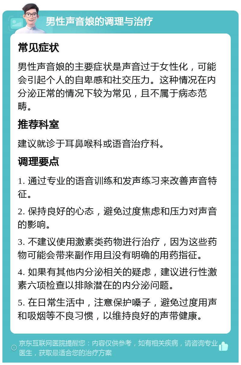 男性声音娘的调理与治疗 常见症状 男性声音娘的主要症状是声音过于女性化，可能会引起个人的自卑感和社交压力。这种情况在内分泌正常的情况下较为常见，且不属于病态范畴。 推荐科室 建议就诊于耳鼻喉科或语音治疗科。 调理要点 1. 通过专业的语音训练和发声练习来改善声音特征。 2. 保持良好的心态，避免过度焦虑和压力对声音的影响。 3. 不建议使用激素类药物进行治疗，因为这些药物可能会带来副作用且没有明确的用药指征。 4. 如果有其他内分泌相关的疑虑，建议进行性激素六项检查以排除潜在的内分泌问题。 5. 在日常生活中，注意保护嗓子，避免过度用声和吸烟等不良习惯，以维持良好的声带健康。