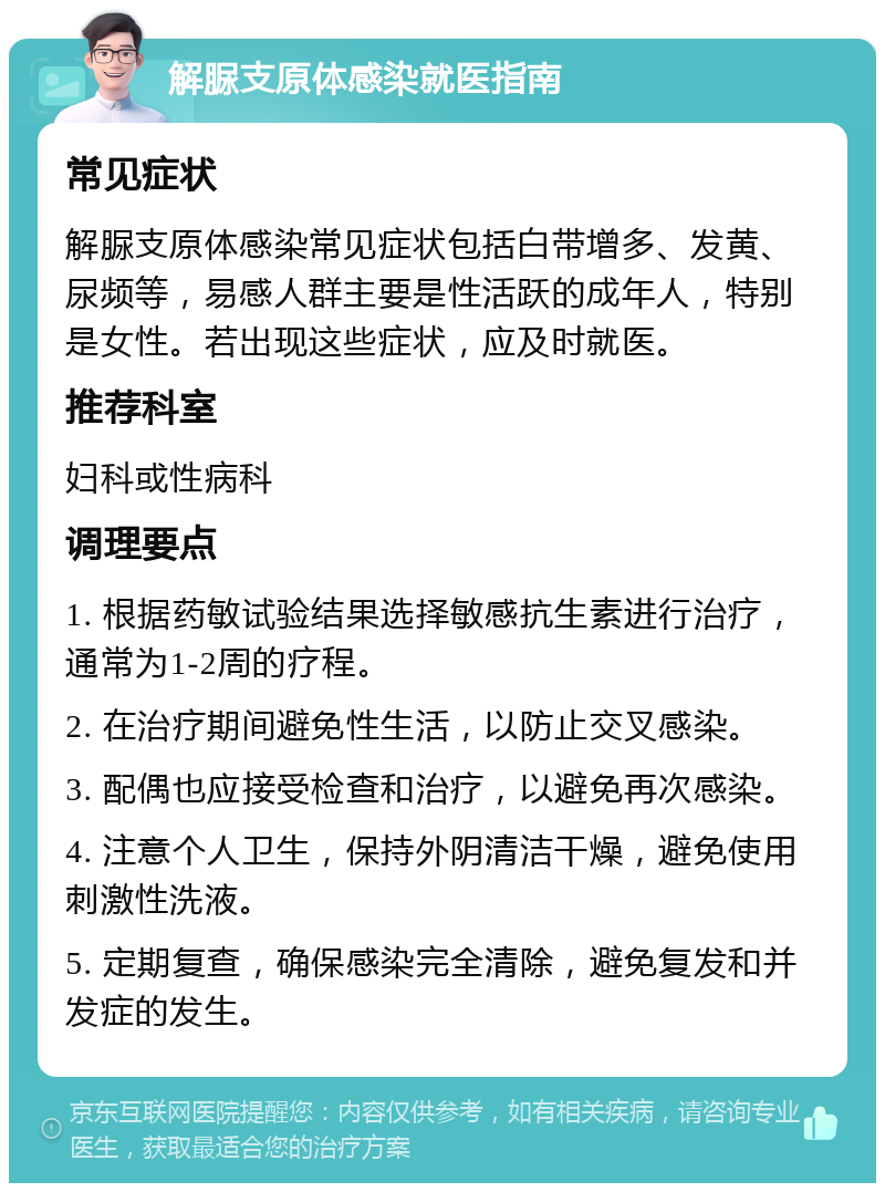 解脲支原体感染就医指南 常见症状 解脲支原体感染常见症状包括白带增多、发黄、尿频等，易感人群主要是性活跃的成年人，特别是女性。若出现这些症状，应及时就医。 推荐科室 妇科或性病科 调理要点 1. 根据药敏试验结果选择敏感抗生素进行治疗，通常为1-2周的疗程。 2. 在治疗期间避免性生活，以防止交叉感染。 3. 配偶也应接受检查和治疗，以避免再次感染。 4. 注意个人卫生，保持外阴清洁干燥，避免使用刺激性洗液。 5. 定期复查，确保感染完全清除，避免复发和并发症的发生。