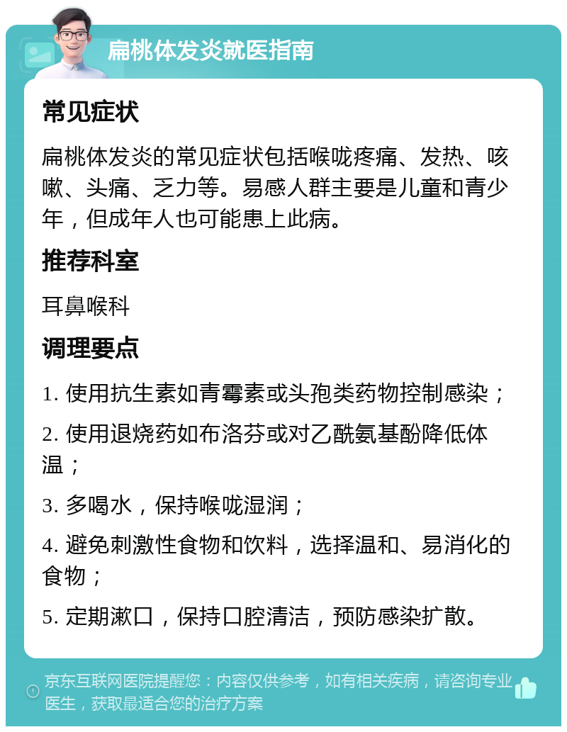 扁桃体发炎就医指南 常见症状 扁桃体发炎的常见症状包括喉咙疼痛、发热、咳嗽、头痛、乏力等。易感人群主要是儿童和青少年，但成年人也可能患上此病。 推荐科室 耳鼻喉科 调理要点 1. 使用抗生素如青霉素或头孢类药物控制感染； 2. 使用退烧药如布洛芬或对乙酰氨基酚降低体温； 3. 多喝水，保持喉咙湿润； 4. 避免刺激性食物和饮料，选择温和、易消化的食物； 5. 定期漱口，保持口腔清洁，预防感染扩散。