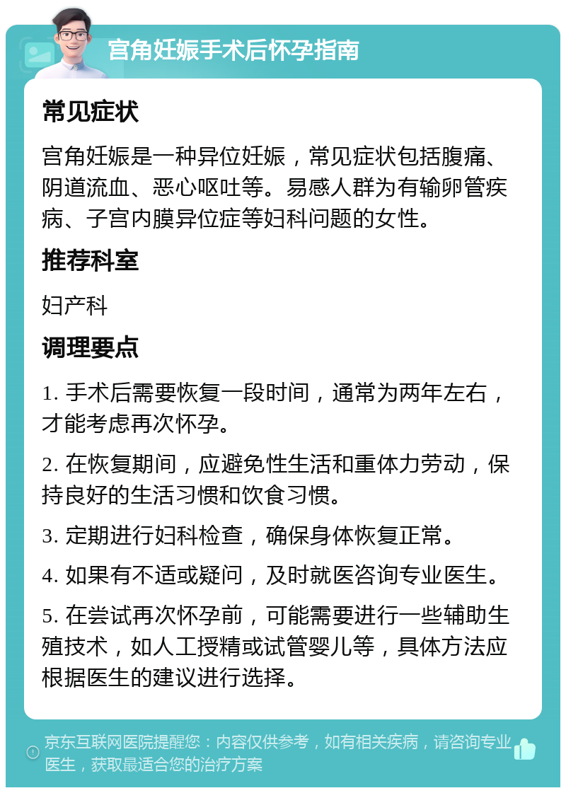 宫角妊娠手术后怀孕指南 常见症状 宫角妊娠是一种异位妊娠，常见症状包括腹痛、阴道流血、恶心呕吐等。易感人群为有输卵管疾病、子宫内膜异位症等妇科问题的女性。 推荐科室 妇产科 调理要点 1. 手术后需要恢复一段时间，通常为两年左右，才能考虑再次怀孕。 2. 在恢复期间，应避免性生活和重体力劳动，保持良好的生活习惯和饮食习惯。 3. 定期进行妇科检查，确保身体恢复正常。 4. 如果有不适或疑问，及时就医咨询专业医生。 5. 在尝试再次怀孕前，可能需要进行一些辅助生殖技术，如人工授精或试管婴儿等，具体方法应根据医生的建议进行选择。