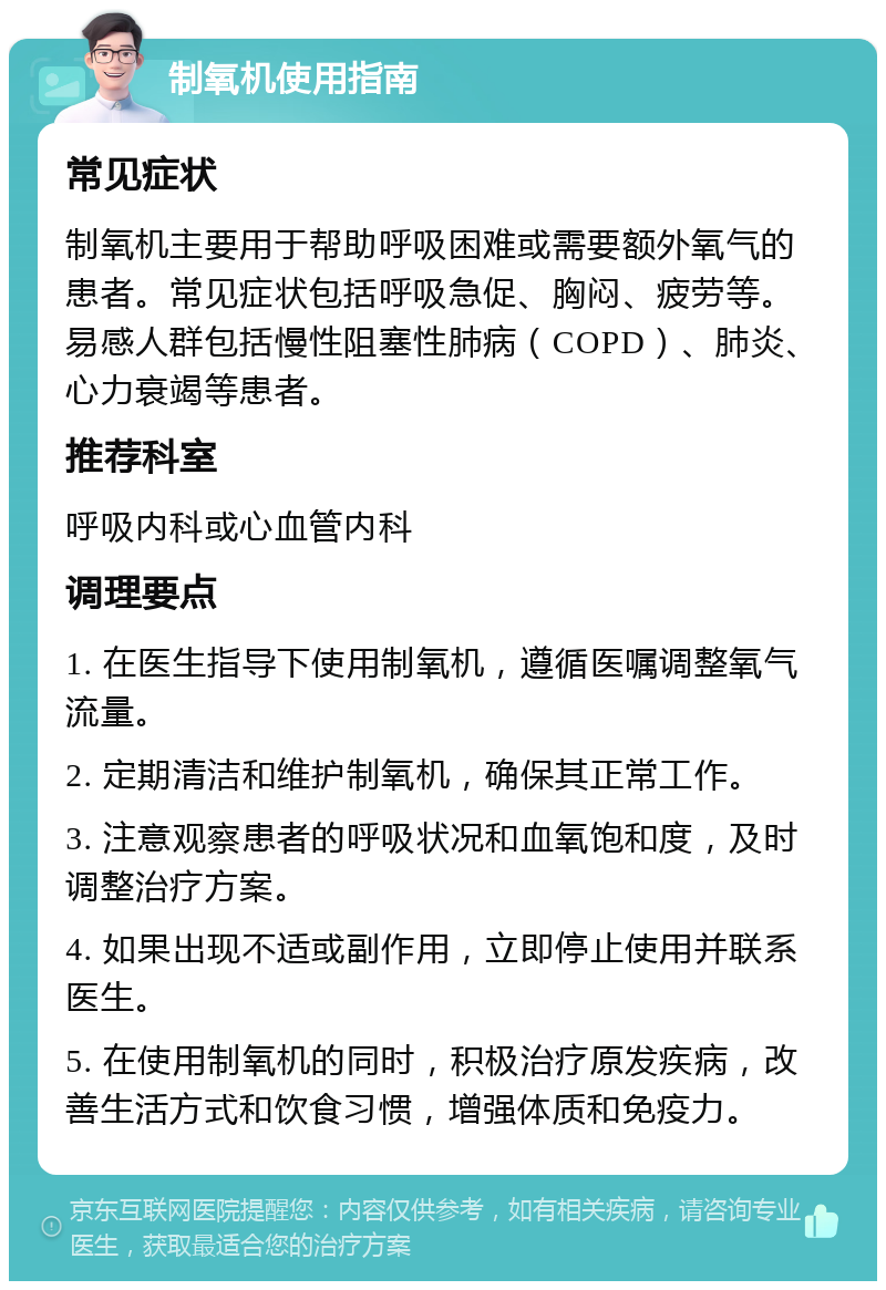 制氧机使用指南 常见症状 制氧机主要用于帮助呼吸困难或需要额外氧气的患者。常见症状包括呼吸急促、胸闷、疲劳等。易感人群包括慢性阻塞性肺病（COPD）、肺炎、心力衰竭等患者。 推荐科室 呼吸内科或心血管内科 调理要点 1. 在医生指导下使用制氧机，遵循医嘱调整氧气流量。 2. 定期清洁和维护制氧机，确保其正常工作。 3. 注意观察患者的呼吸状况和血氧饱和度，及时调整治疗方案。 4. 如果出现不适或副作用，立即停止使用并联系医生。 5. 在使用制氧机的同时，积极治疗原发疾病，改善生活方式和饮食习惯，增强体质和免疫力。