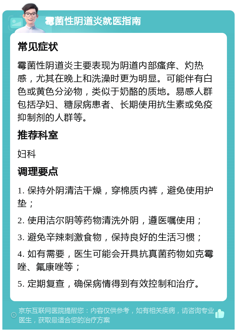 霉菌性阴道炎就医指南 常见症状 霉菌性阴道炎主要表现为阴道内部瘙痒、灼热感，尤其在晚上和洗澡时更为明显。可能伴有白色或黄色分泌物，类似于奶酪的质地。易感人群包括孕妇、糖尿病患者、长期使用抗生素或免疫抑制剂的人群等。 推荐科室 妇科 调理要点 1. 保持外阴清洁干燥，穿棉质内裤，避免使用护垫； 2. 使用洁尔阴等药物清洗外阴，遵医嘱使用； 3. 避免辛辣刺激食物，保持良好的生活习惯； 4. 如有需要，医生可能会开具抗真菌药物如克霉唑、氟康唑等； 5. 定期复查，确保病情得到有效控制和治疗。