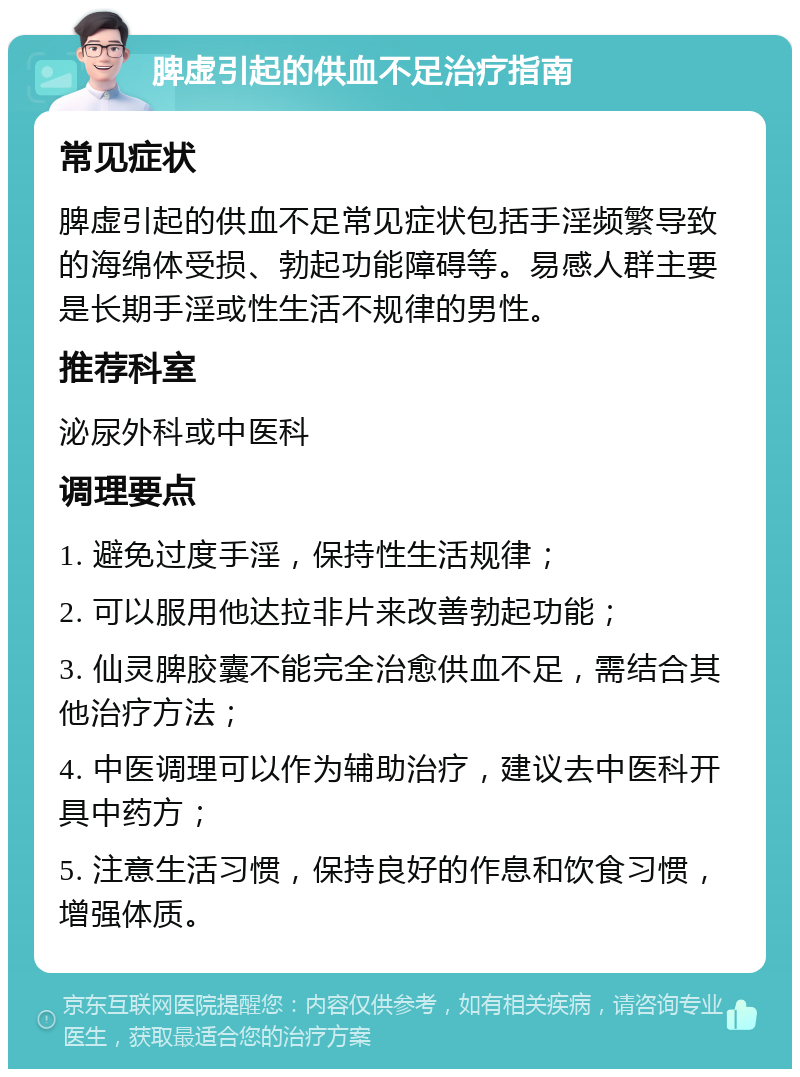 脾虚引起的供血不足治疗指南 常见症状 脾虚引起的供血不足常见症状包括手淫频繁导致的海绵体受损、勃起功能障碍等。易感人群主要是长期手淫或性生活不规律的男性。 推荐科室 泌尿外科或中医科 调理要点 1. 避免过度手淫，保持性生活规律； 2. 可以服用他达拉非片来改善勃起功能； 3. 仙灵脾胶囊不能完全治愈供血不足，需结合其他治疗方法； 4. 中医调理可以作为辅助治疗，建议去中医科开具中药方； 5. 注意生活习惯，保持良好的作息和饮食习惯，增强体质。