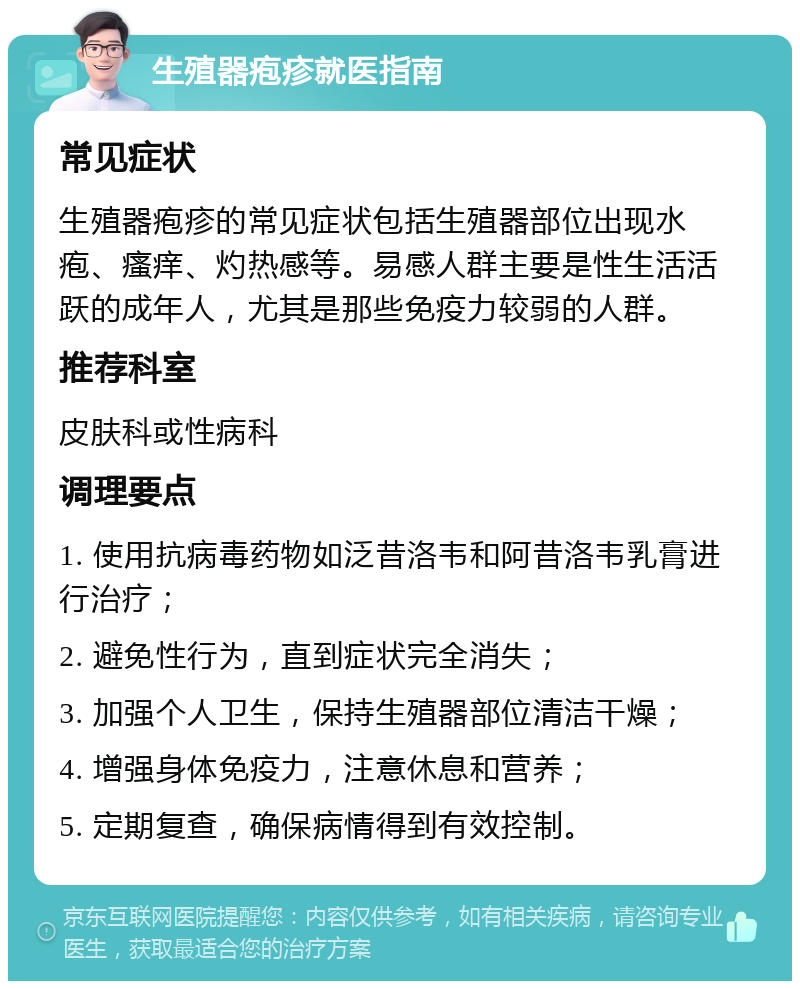 生殖器疱疹就医指南 常见症状 生殖器疱疹的常见症状包括生殖器部位出现水疱、瘙痒、灼热感等。易感人群主要是性生活活跃的成年人，尤其是那些免疫力较弱的人群。 推荐科室 皮肤科或性病科 调理要点 1. 使用抗病毒药物如泛昔洛韦和阿昔洛韦乳膏进行治疗； 2. 避免性行为，直到症状完全消失； 3. 加强个人卫生，保持生殖器部位清洁干燥； 4. 增强身体免疫力，注意休息和营养； 5. 定期复查，确保病情得到有效控制。