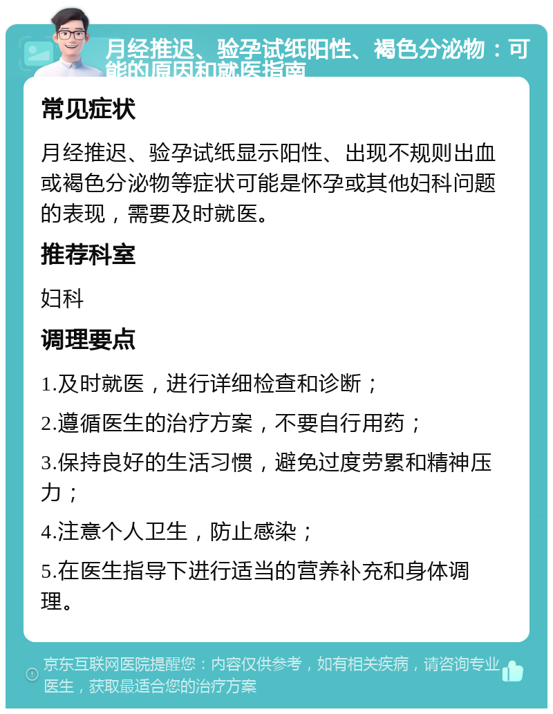 月经推迟、验孕试纸阳性、褐色分泌物：可能的原因和就医指南 常见症状 月经推迟、验孕试纸显示阳性、出现不规则出血或褐色分泌物等症状可能是怀孕或其他妇科问题的表现，需要及时就医。 推荐科室 妇科 调理要点 1.及时就医，进行详细检查和诊断； 2.遵循医生的治疗方案，不要自行用药； 3.保持良好的生活习惯，避免过度劳累和精神压力； 4.注意个人卫生，防止感染； 5.在医生指导下进行适当的营养补充和身体调理。