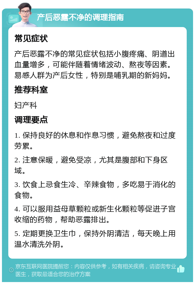 产后恶露不净的调理指南 常见症状 产后恶露不净的常见症状包括小腹疼痛、阴道出血量增多，可能伴随着情绪波动、熬夜等因素。易感人群为产后女性，特别是哺乳期的新妈妈。 推荐科室 妇产科 调理要点 1. 保持良好的休息和作息习惯，避免熬夜和过度劳累。 2. 注意保暖，避免受凉，尤其是腹部和下身区域。 3. 饮食上忌食生冷、辛辣食物，多吃易于消化的食物。 4. 可以服用益母草颗粒或新生化颗粒等促进子宫收缩的药物，帮助恶露排出。 5. 定期更换卫生巾，保持外阴清洁，每天晚上用温水清洗外阴。