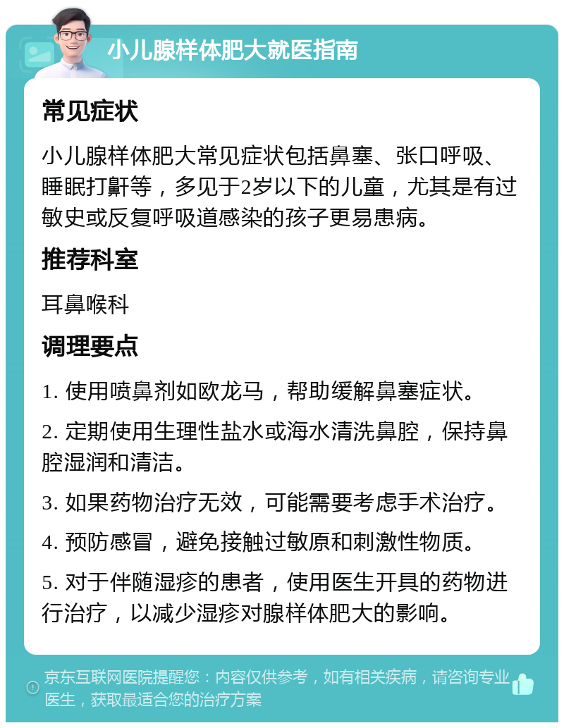 小儿腺样体肥大就医指南 常见症状 小儿腺样体肥大常见症状包括鼻塞、张口呼吸、睡眠打鼾等，多见于2岁以下的儿童，尤其是有过敏史或反复呼吸道感染的孩子更易患病。 推荐科室 耳鼻喉科 调理要点 1. 使用喷鼻剂如欧龙马，帮助缓解鼻塞症状。 2. 定期使用生理性盐水或海水清洗鼻腔，保持鼻腔湿润和清洁。 3. 如果药物治疗无效，可能需要考虑手术治疗。 4. 预防感冒，避免接触过敏原和刺激性物质。 5. 对于伴随湿疹的患者，使用医生开具的药物进行治疗，以减少湿疹对腺样体肥大的影响。