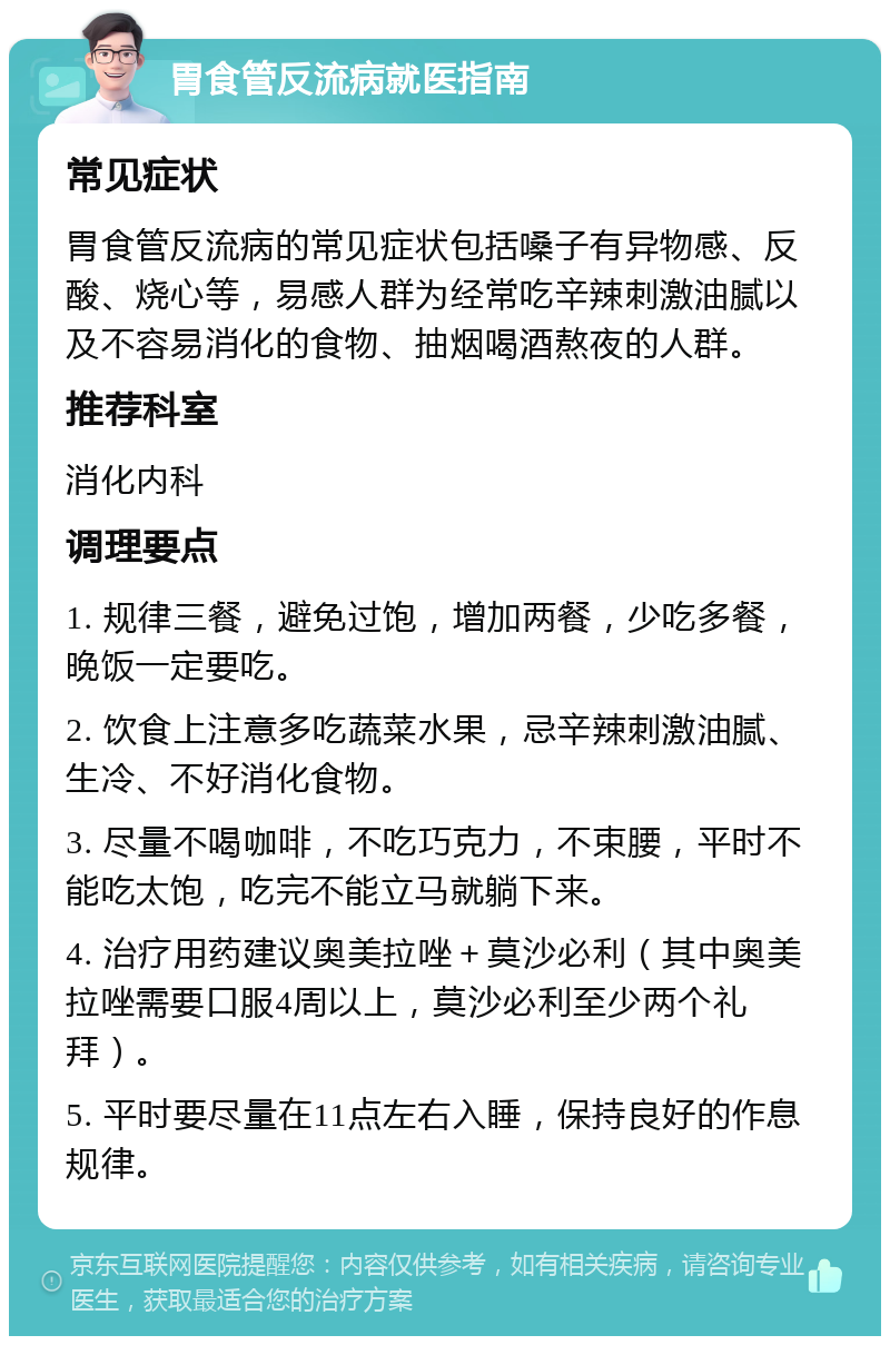 胃食管反流病就医指南 常见症状 胃食管反流病的常见症状包括嗓子有异物感、反酸、烧心等，易感人群为经常吃辛辣刺激油腻以及不容易消化的食物、抽烟喝酒熬夜的人群。 推荐科室 消化内科 调理要点 1. 规律三餐，避免过饱，增加两餐，少吃多餐，晚饭一定要吃。 2. 饮食上注意多吃蔬菜水果，忌辛辣刺激油腻、生冷、不好消化食物。 3. 尽量不喝咖啡，不吃巧克力，不束腰，平时不能吃太饱，吃完不能立马就躺下来。 4. 治疗用药建议奥美拉唑＋莫沙必利（其中奥美拉唑需要口服4周以上，莫沙必利至少两个礼拜）。 5. 平时要尽量在11点左右入睡，保持良好的作息规律。