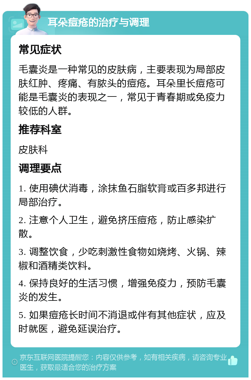 耳朵痘疮的治疗与调理 常见症状 毛囊炎是一种常见的皮肤病，主要表现为局部皮肤红肿、疼痛、有脓头的痘疮。耳朵里长痘疮可能是毛囊炎的表现之一，常见于青春期或免疫力较低的人群。 推荐科室 皮肤科 调理要点 1. 使用碘伏消毒，涂抹鱼石脂软膏或百多邦进行局部治疗。 2. 注意个人卫生，避免挤压痘疮，防止感染扩散。 3. 调整饮食，少吃刺激性食物如烧烤、火锅、辣椒和酒精类饮料。 4. 保持良好的生活习惯，增强免疫力，预防毛囊炎的发生。 5. 如果痘疮长时间不消退或伴有其他症状，应及时就医，避免延误治疗。