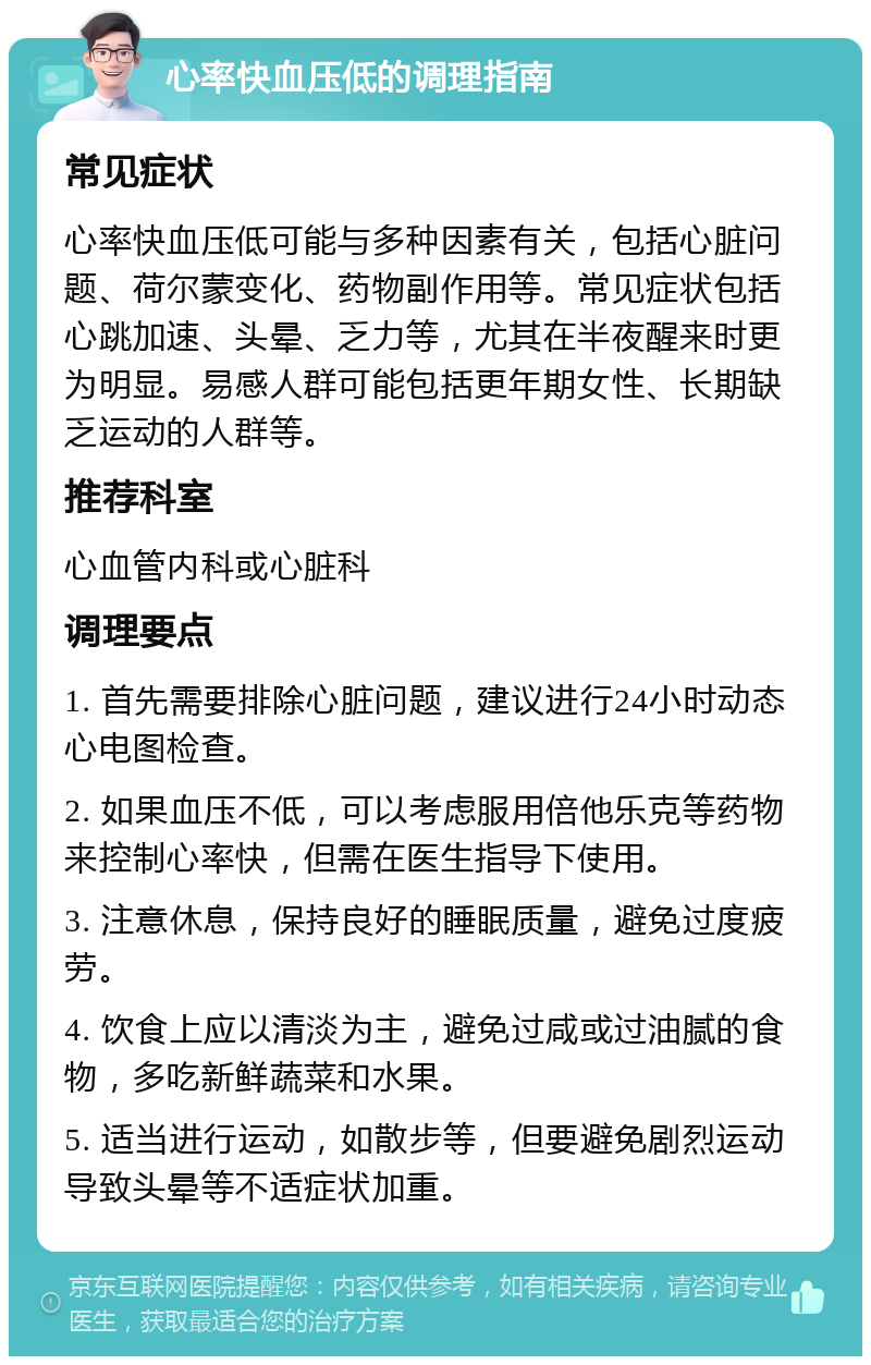 心率快血压低的调理指南 常见症状 心率快血压低可能与多种因素有关，包括心脏问题、荷尔蒙变化、药物副作用等。常见症状包括心跳加速、头晕、乏力等，尤其在半夜醒来时更为明显。易感人群可能包括更年期女性、长期缺乏运动的人群等。 推荐科室 心血管内科或心脏科 调理要点 1. 首先需要排除心脏问题，建议进行24小时动态心电图检查。 2. 如果血压不低，可以考虑服用倍他乐克等药物来控制心率快，但需在医生指导下使用。 3. 注意休息，保持良好的睡眠质量，避免过度疲劳。 4. 饮食上应以清淡为主，避免过咸或过油腻的食物，多吃新鲜蔬菜和水果。 5. 适当进行运动，如散步等，但要避免剧烈运动导致头晕等不适症状加重。