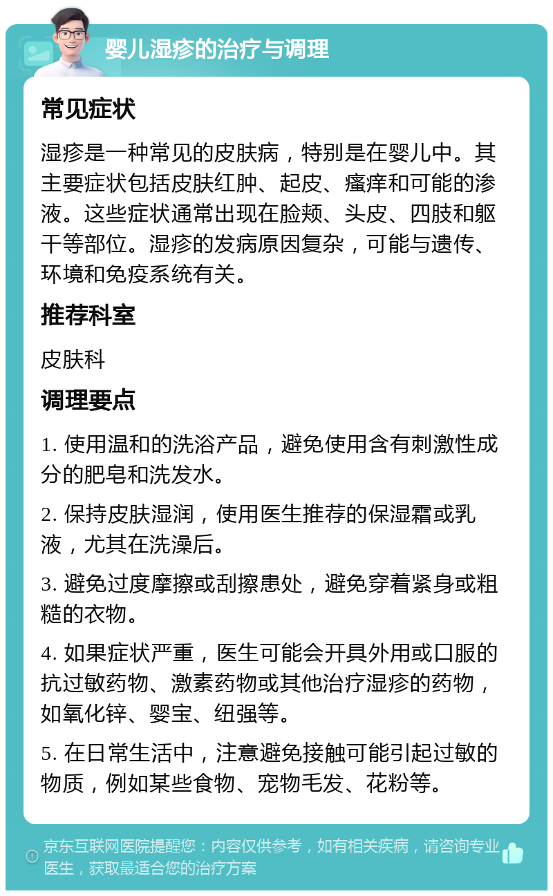 婴儿湿疹的治疗与调理 常见症状 湿疹是一种常见的皮肤病，特别是在婴儿中。其主要症状包括皮肤红肿、起皮、瘙痒和可能的渗液。这些症状通常出现在脸颊、头皮、四肢和躯干等部位。湿疹的发病原因复杂，可能与遗传、环境和免疫系统有关。 推荐科室 皮肤科 调理要点 1. 使用温和的洗浴产品，避免使用含有刺激性成分的肥皂和洗发水。 2. 保持皮肤湿润，使用医生推荐的保湿霜或乳液，尤其在洗澡后。 3. 避免过度摩擦或刮擦患处，避免穿着紧身或粗糙的衣物。 4. 如果症状严重，医生可能会开具外用或口服的抗过敏药物、激素药物或其他治疗湿疹的药物，如氧化锌、婴宝、纽强等。 5. 在日常生活中，注意避免接触可能引起过敏的物质，例如某些食物、宠物毛发、花粉等。