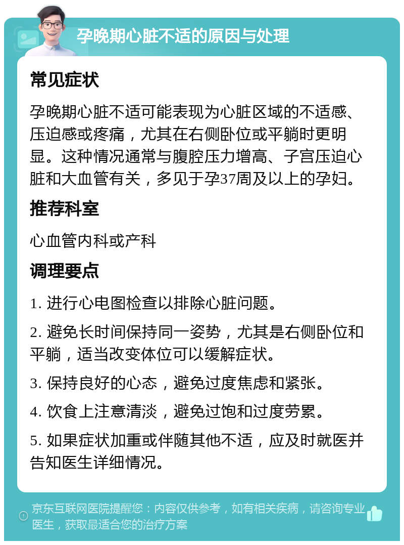 孕晚期心脏不适的原因与处理 常见症状 孕晚期心脏不适可能表现为心脏区域的不适感、压迫感或疼痛，尤其在右侧卧位或平躺时更明显。这种情况通常与腹腔压力增高、子宫压迫心脏和大血管有关，多见于孕37周及以上的孕妇。 推荐科室 心血管内科或产科 调理要点 1. 进行心电图检查以排除心脏问题。 2. 避免长时间保持同一姿势，尤其是右侧卧位和平躺，适当改变体位可以缓解症状。 3. 保持良好的心态，避免过度焦虑和紧张。 4. 饮食上注意清淡，避免过饱和过度劳累。 5. 如果症状加重或伴随其他不适，应及时就医并告知医生详细情况。