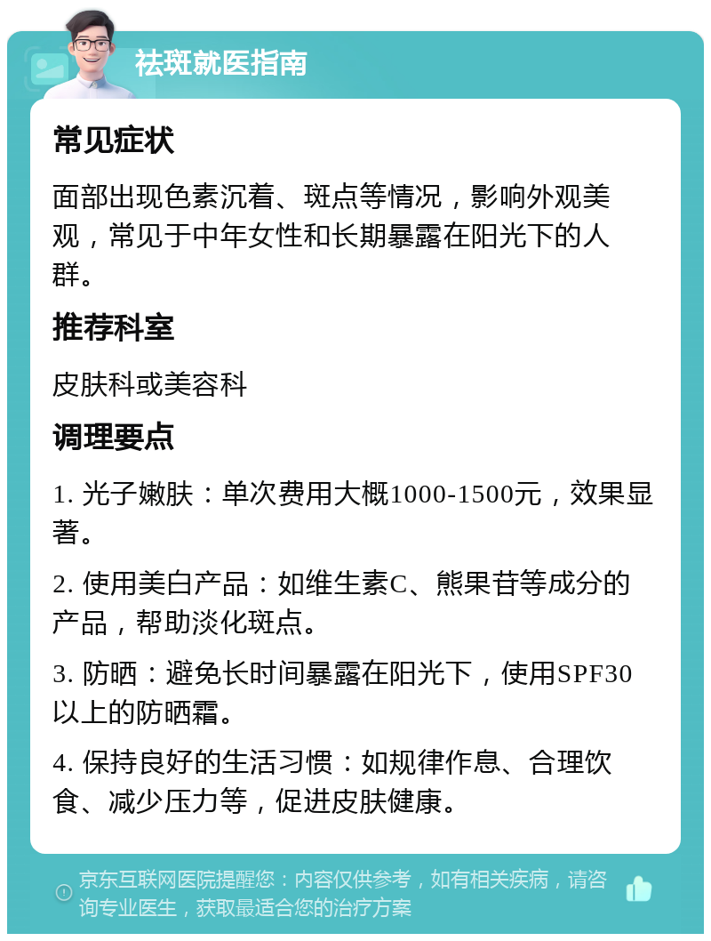 祛斑就医指南 常见症状 面部出现色素沉着、斑点等情况，影响外观美观，常见于中年女性和长期暴露在阳光下的人群。 推荐科室 皮肤科或美容科 调理要点 1. 光子嫩肤：单次费用大概1000-1500元，效果显著。 2. 使用美白产品：如维生素C、熊果苷等成分的产品，帮助淡化斑点。 3. 防晒：避免长时间暴露在阳光下，使用SPF30以上的防晒霜。 4. 保持良好的生活习惯：如规律作息、合理饮食、减少压力等，促进皮肤健康。